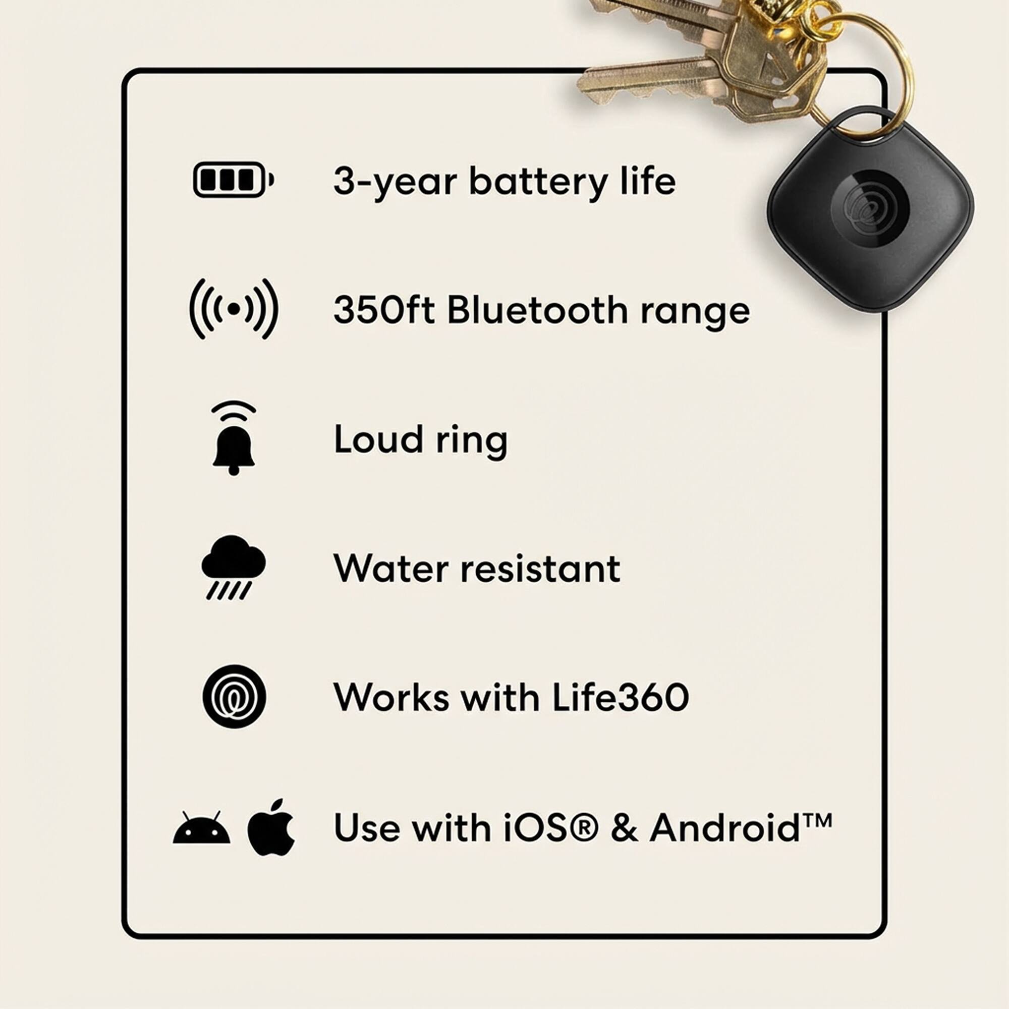 3-year battery life  
350ft Bluetooth range  
Loud ring  
Water resistant  
Works with Life360  
Use with iOS & Android