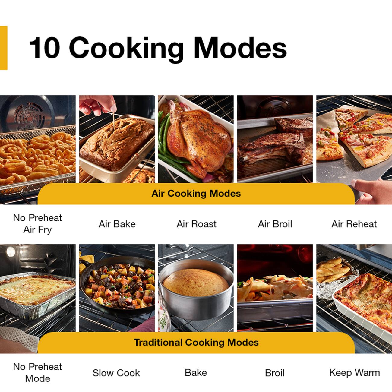 10 Cooking Modes

Air Cooking Modes
- No Preheat
- Air Fry
- Air Bake
- Air Roast
- Air Broil
- Air Reheat

Traditional Cooking Modes
- No Preheat Mode
- Slow Cook
- Bake
- Broil
- Keep Warm