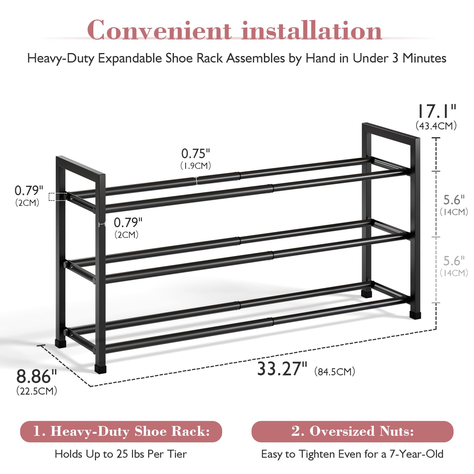 Convenient installation  
Heavy-Duty Expandable Shoe Rack Assembles by Hand in Under 3 Minutes  

1. Heavy-Duty Shoe Rack:  
   Holds Up to 25 lbs Per Tier  

2. Oversized Nuts:  
   Easy to Tighten Even for a 7-Year-Old  

Dimensions:  
- 17.1" (43.4CM)  
- 5.6" (14CM)  
- 5.6" (14CM)  
- 8.86" (22.5CM)  
- 33.27" (84.5CM)  
- 0.75" (1.9CM)  
- 0.79" (2CM)  
- 0.79" (2CM)