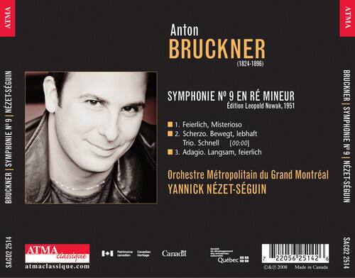Anton BRUCKNER (1824-1896)  
SYMPHONIE N° 9 EN RÉ MINEUR  
Édition Leopold Nowak, 1951  

1. Feierlich, Mysterioso  
2. Scherzo. Bewegt, lebhaft  
   Trio. Schnell [00:00]  
3. Adagio. Langsam, feierlich  

Orchestre Métropolitain du Grand Montréal  
YANNICK NÉZET-SEGUIN  

ATMA  
atmaclassique.com  
Canada  
Québec  

SACD2  
2514  
© 2008 Made in Canada  

ATMA classique  
atmaclassique.com  

7 22056 25142 6