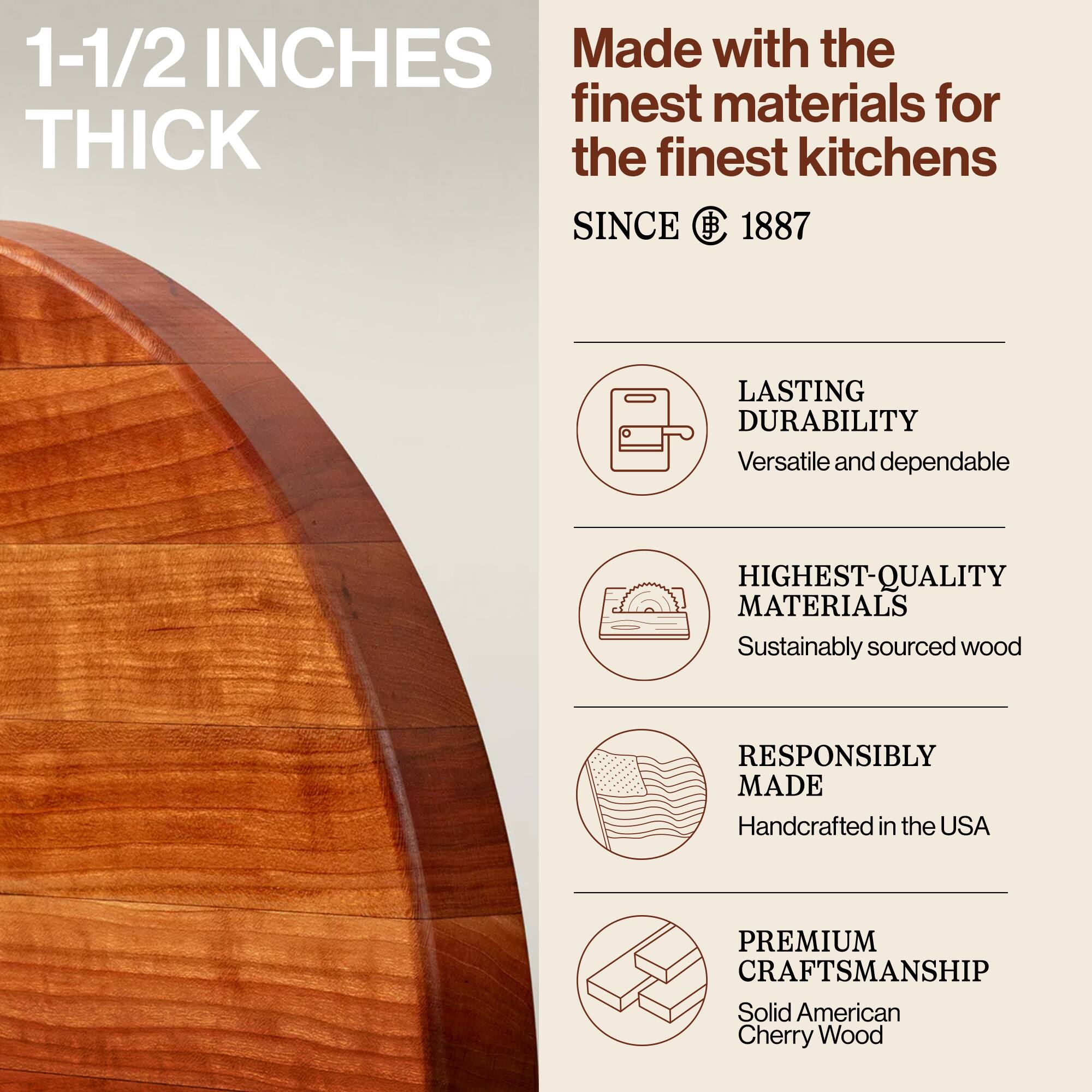 1-1/2 INCHES THICK

Made with the finest materials for the finest kitchens SINCE 1887

LASTING DURABILITY
Versatile and dependable

HIGHEST-QUALITY MATERIALS
Sustainably sourced wood

RESPONSIBLY MADE
Handcrafted in the USA

PREMIUM CRAFTSMANSHIP
Solid American Cherry Wood