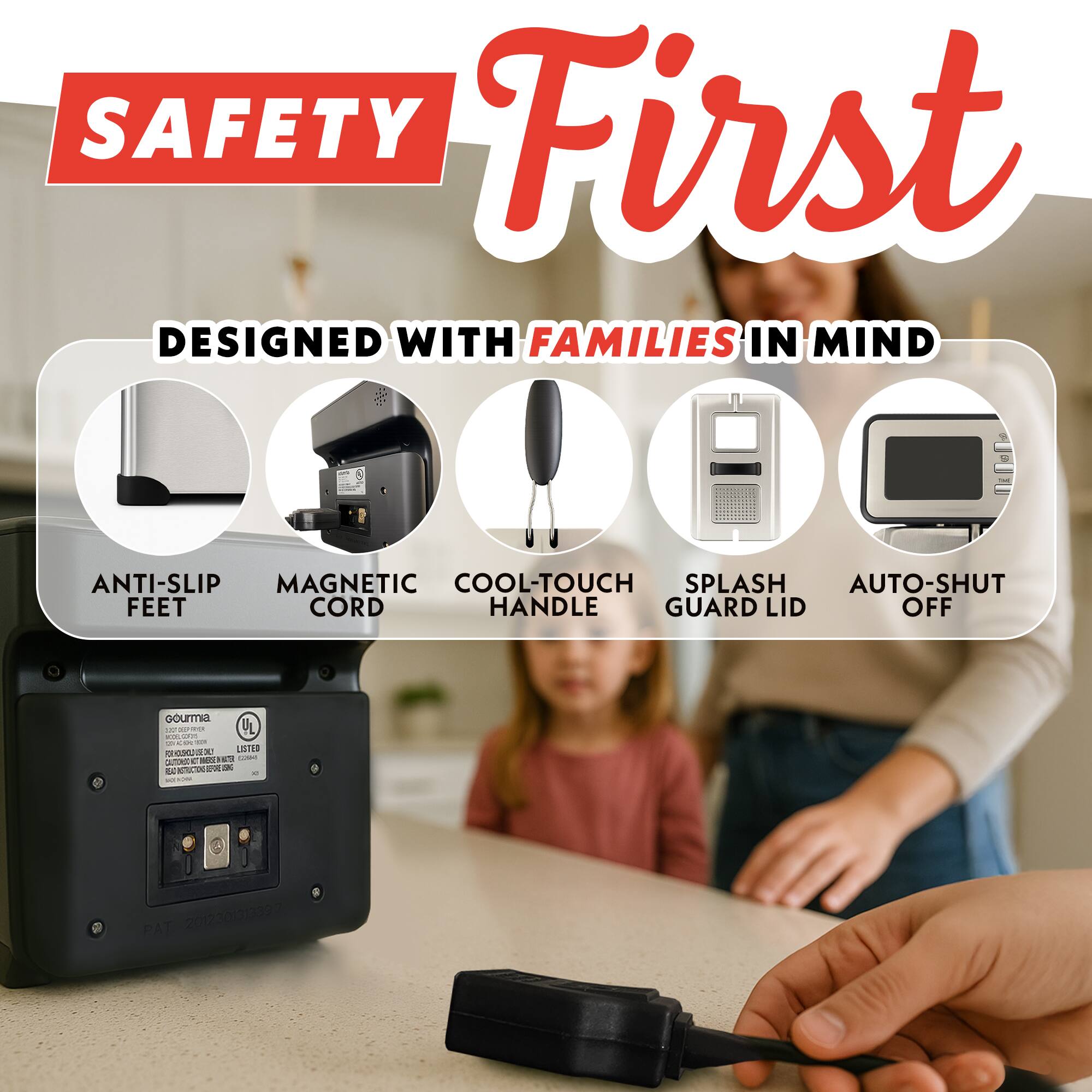 SAFETY First  
DESIGNED WITH FAMILIES IN MIND  
ANTI-SLIP FEET  
MAGNETIC CORD  
COOL-TOUCH HANDLE  
SPLASH GUARD LID  
AUTO-SHUT OFF  

Gourmia  
UL LISTED  
PAT 201230322