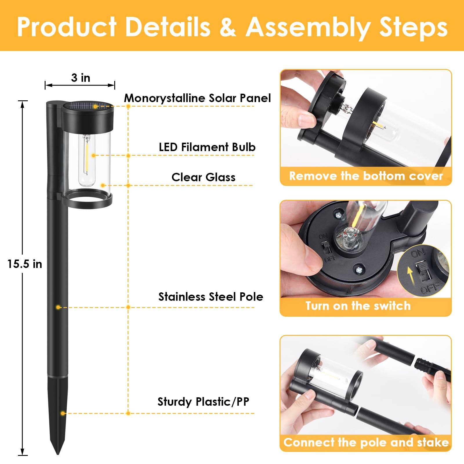 Product Details & Assembly Steps

- Monocrystalline Solar Panel
- LED Filament Bulb
- Clear Glass
- Stainless Steel Pole
- Sturdy Plastic/PP

Assembly Steps

1. Remove the bottom cover
2. Turn on the switch
3. Connect the pole and stake

Dimensions

- Height: 15.5 in
- Width: 3 in