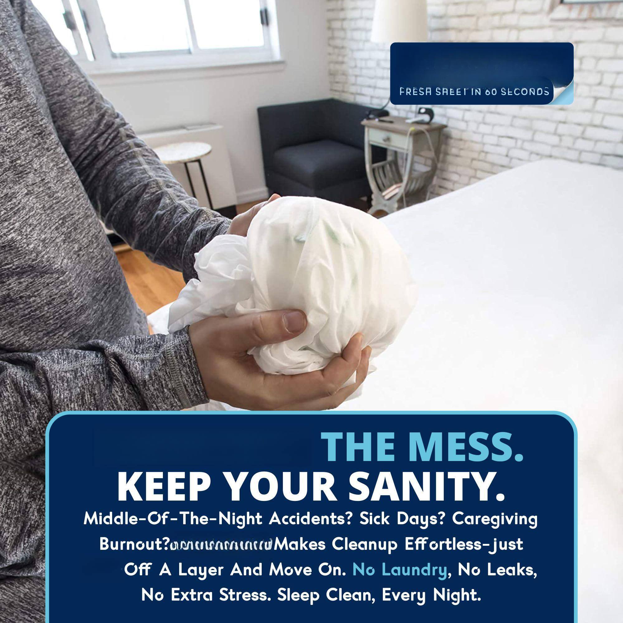 FRESA SHEET IN 60 SECONDS

THE MESS.  
KEEP YOUR SANITY.

Middle-Of-The-Night Accidents? Sick Days? Caregiving Burnout? Makes Cleanup Effortless—just Off A Layer And Move On. No Laundry, No Leaks, No Extra Stress. Sleep Clean, Every Night.