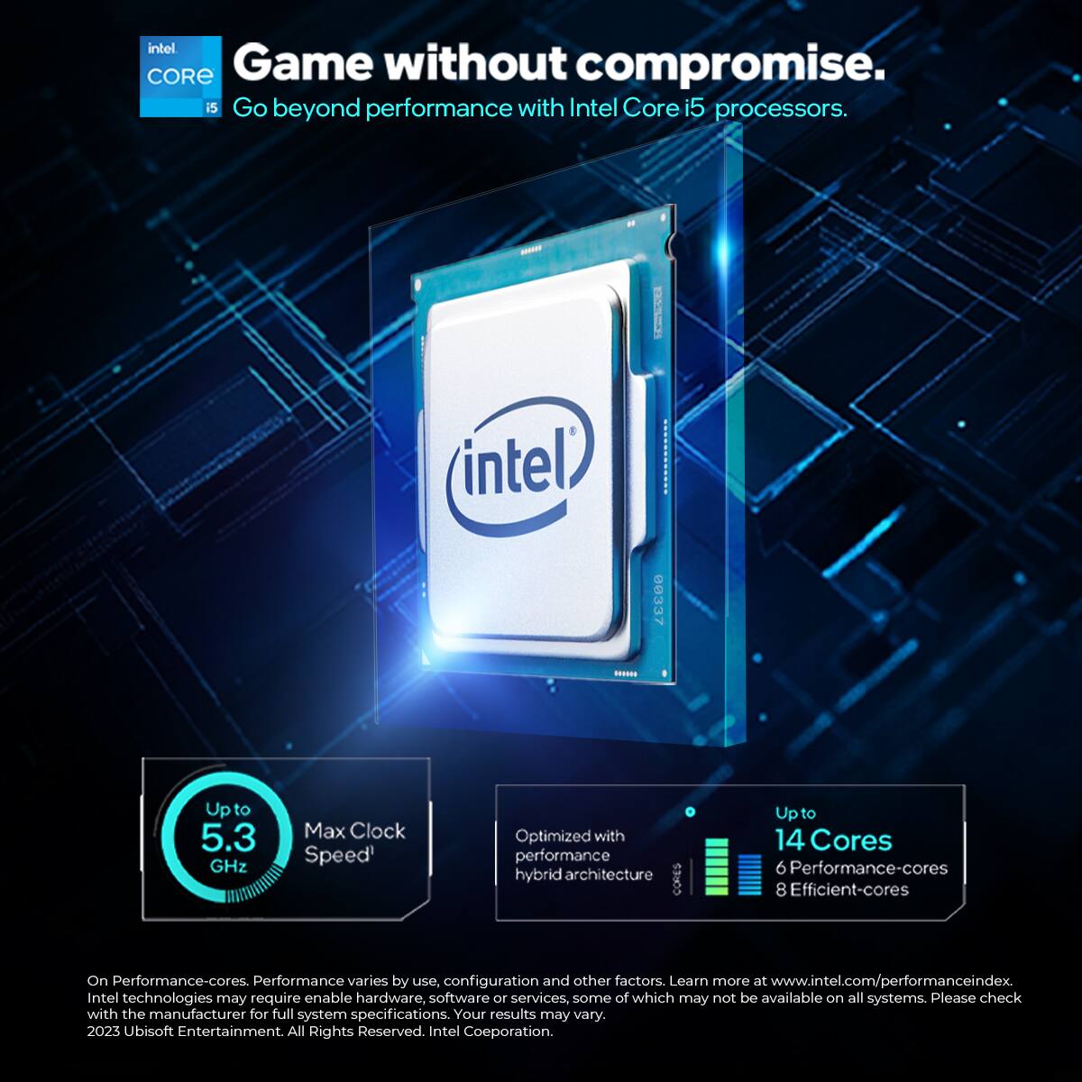 Game without compromise.  
Go beyond performance with Intel Core i5 processors.  

- Intel:  
  - Up to 5.3 GHz Max Clock Speed  
  - Optimized with performance hybrid architecture  
  - Up to 14 Cores  
    - 6 Performance-cores  
    - 8 Efficient-cores  

Performance varies by use, configuration, and other factors. Learn more at www.intel.com/performanceindex  

Intel technologies may require enable hardware, software, or services, some of which may not be available on all systems. Please check with the manufacturer for full system specifications. Your results may vary.  

2023 Ubisoft Entertainment. All Rights Reserved.  
Intel Corporation.