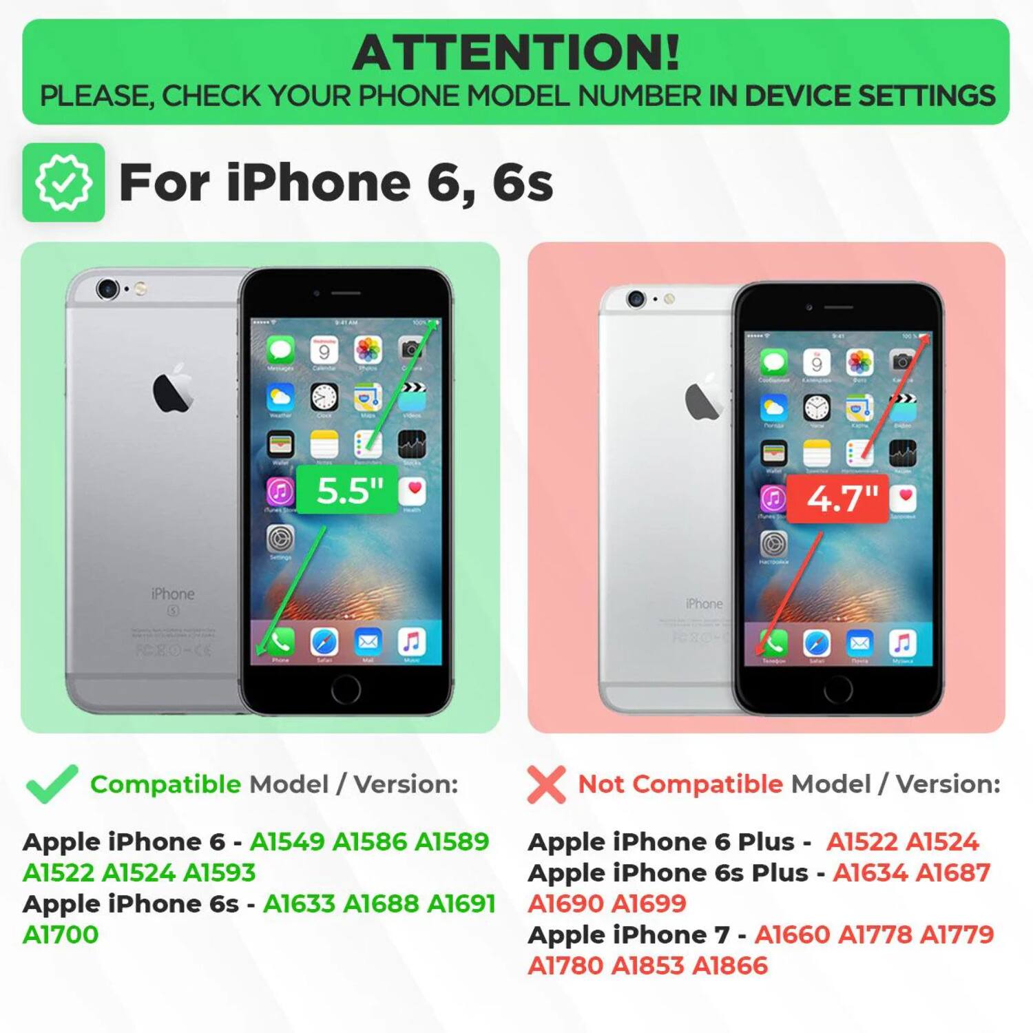 ATTENTION! PLEASE, CHECK YOUR PHONE MODEL NUMBER IN DEVICE SETTINGS

For iPhone 6, 6s

Compatible Model / Version:
- Apple iPhone 6 - A1549 A1586 A1589
- Apple iPhone 6 Plus - A1522 A1524 A1593
- Apple iPhone 6s - A1633 A1688 A1691 A1690 A1699 A1700
- Apple iPhone 6s Plus - A1634 A1687

Not Compatible Model / Version:
- Apple iPhone 6 Plus - A1522 A1524
- Apple iPhone 6s Plus - A1634 A1687
- Apple iPhone 7 - A1660 A1778 A1779 A1780 A1853 A1866