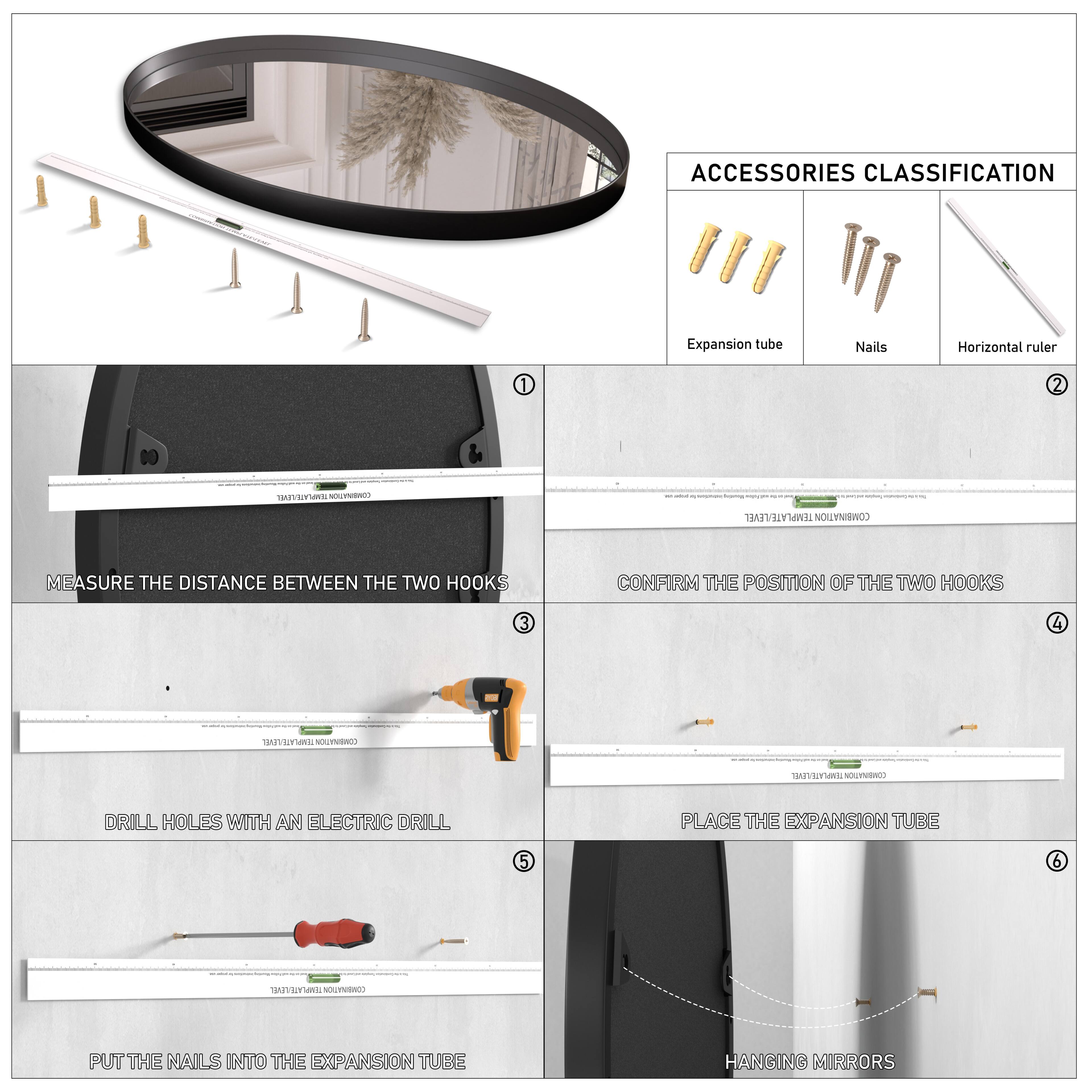 **ACCESSORIES CLASSIFICATION**

- Expansion tube
- Nails
- Horizontal ruler

**1. MEASURE THE DISTANCE BETWEEN THE TWO HOOKS**

**2. CONFIRM THE POSITION OF THE TWO HOOKS**

**3. DRILL HOLES WITH AN ELECTRIC DRILL**

**4. PLACE THE EXPANSION TUBE**

**5. PUT THE NAILS INTO THE EXPANSION TUBE**

**6. HANGING MIRRORS**