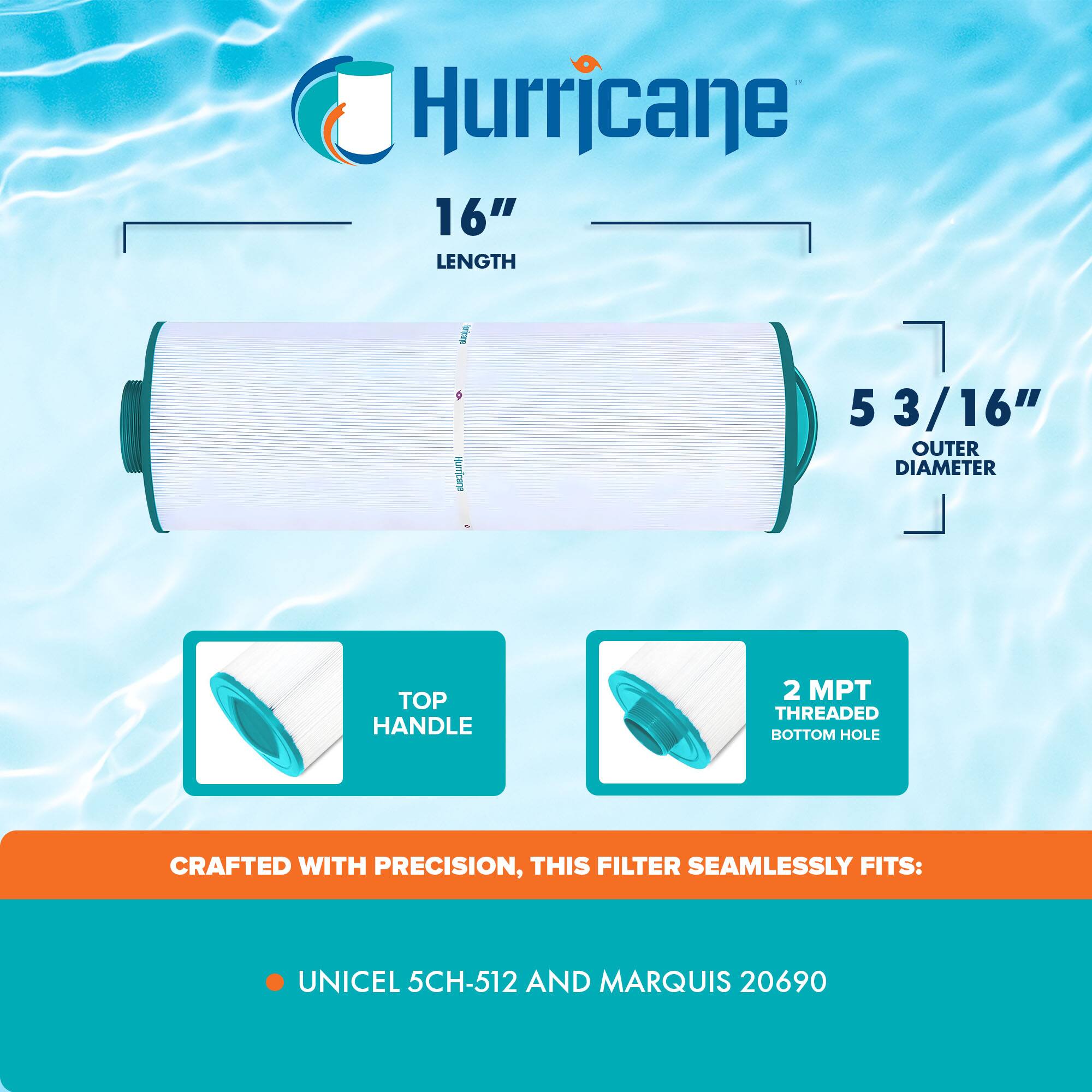 Hurricane

16" LENGTH

5 3/16" OUTER DIAMETER

TOP HANDLE

2 MPT THREADED BOTTOM HOLE

CRAFTED WITH PRECISION, THIS FILTER SEAMLESSLY FITS:

- UNICEL 5CH-512
- MARQUIS 20690