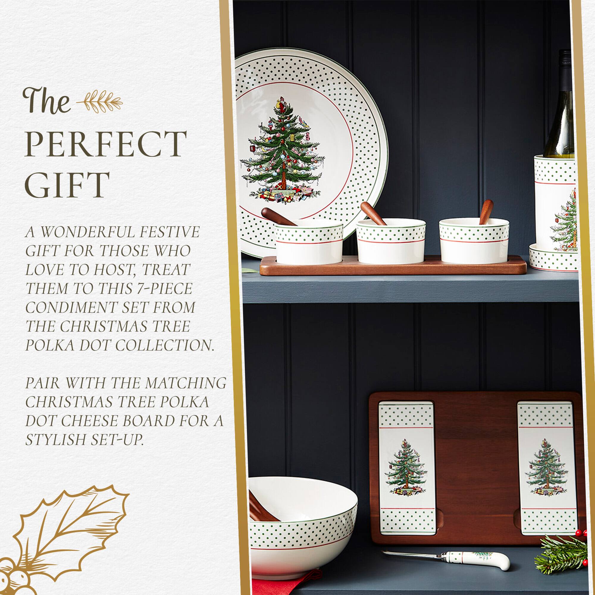 The PERFECT GIFT

A WONDERFUL FESTIVE GIFT FOR THOSE WHO LOVE TO HOST, TREAT THEM TO THIS 7-PIECE CONDIMENT SET FROM THE CHRISTMAS TREE POLKA DOT COLLECTION.

PAIR WITH THE MATCHING CHRISTMAS TREE POLKA DOT CHEESE BOARD FOR A STYLISH SET-UP.