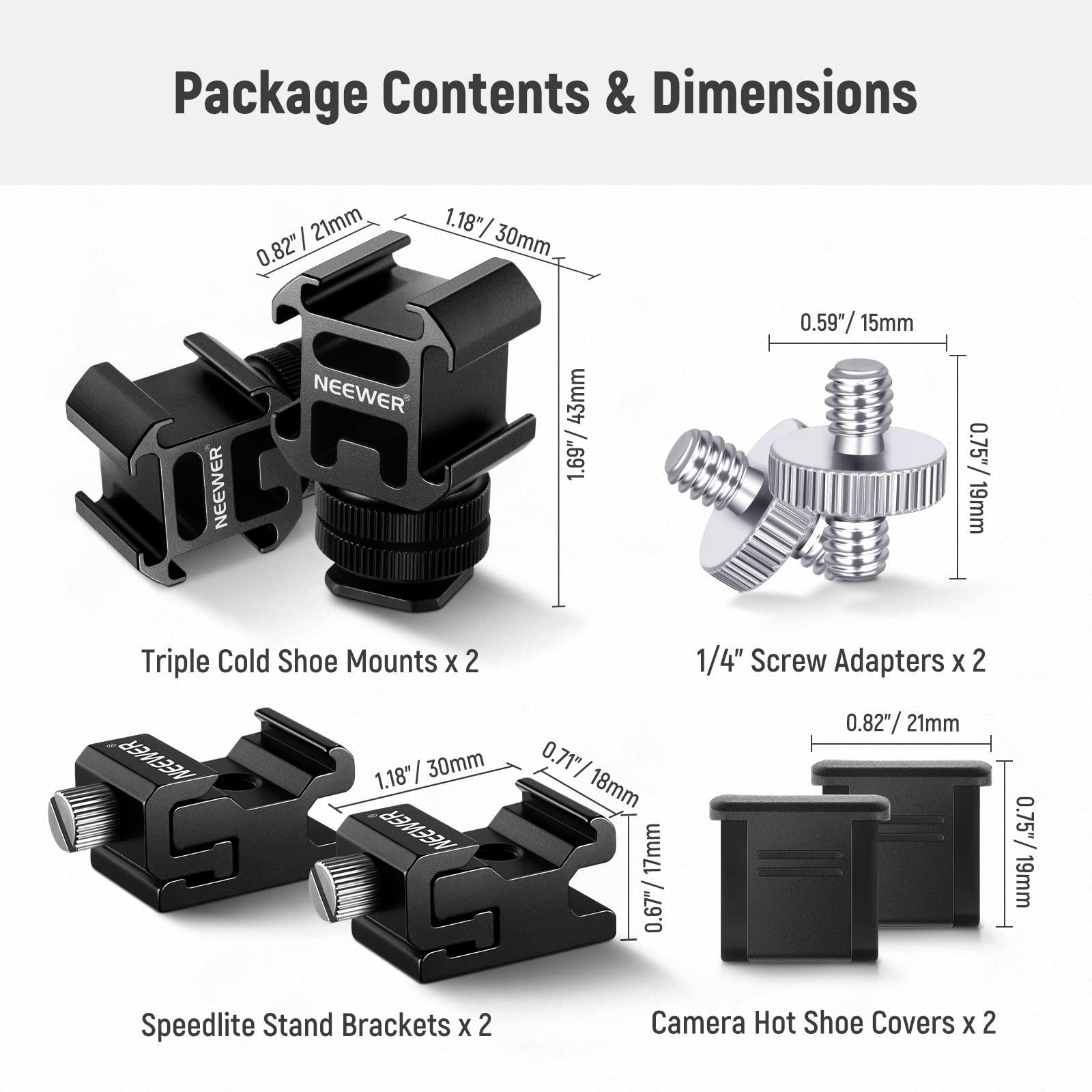 Package Contents & Dimensions

- Triple Cold Shoe Mounts x 2
- 1/4" Screw Adapters x 2
- Speedlite Stand Brackets x 2
- Camera Hot Shoe Covers x 2

Dimensions:
- 21mm / 0.82"
- 30mm / 1.18"
- 43mm / 1.69"
- 15mm / 0.59"
- 19mm / 0.75"
- 18mm / 0.71"
- 17mm / 0.67"
- 18mm / 0.75"