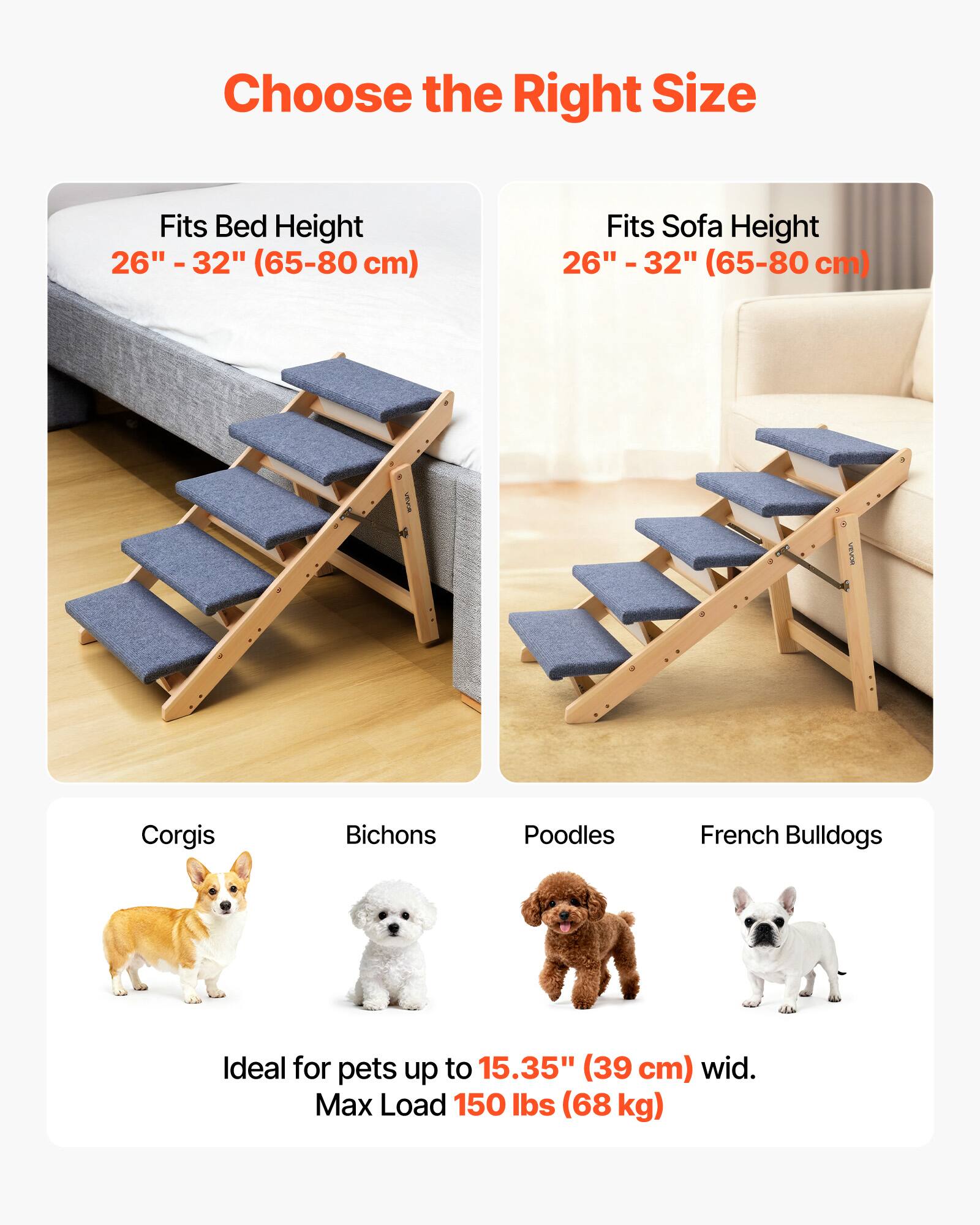Choose the Right Size

Fits Bed Height  
26" - 32" (65-80 cm)

Fits Sofa Height  
26" - 32" (65-80 cm)

Corgis  
Bichons  
Poodles  
French Bulldogs

Ideal for pets up to 15.35" (39 cm) wide.  
Max Load 150 lbs (68 kg)