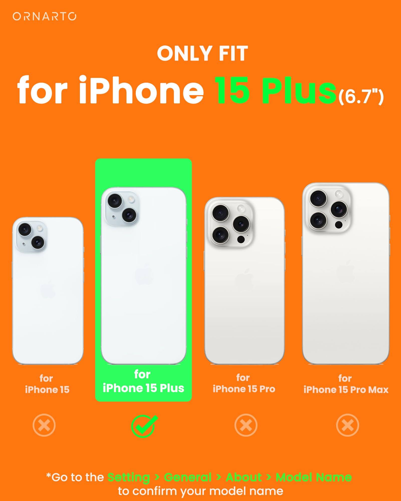 ORNARTO ONLY FIT for iPhone 15 Plus(6.7") for iPhone 15 for iPhone 15 Plus for iPhone 15 Pro for iPhone 15 Pro Max x x x *Go to the Setting > General > About > Model Name to confirm your model name
