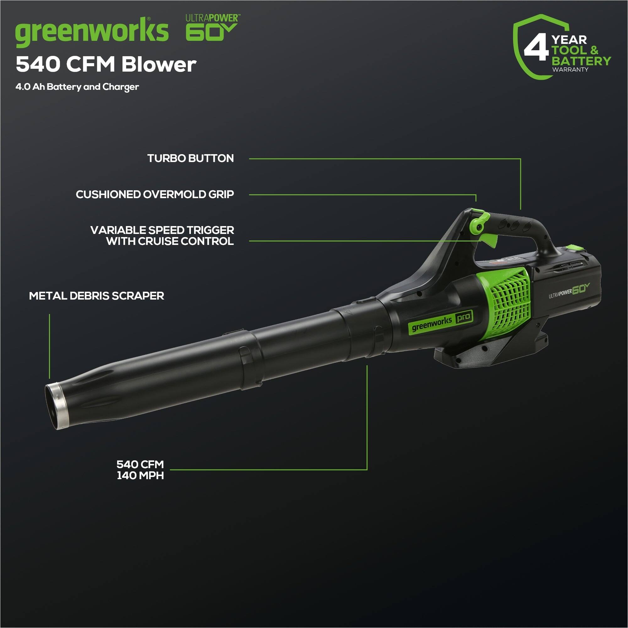 ULTRAPOWER greenworks 60Y 540 CFM Blower 4.0 Ah Battery and Charger  
YEAR 4 TOOL & BATTERY WARRANTY  
TURBO BUTTON  
CUSHIONED OVERMOLD GRIP  
VARIABLE SPEED TRIGGER WITH CRUISE CONTROL  
METAL DEBRIS SCRAPER  
LTAW 50Y pro  
greenworks 540 CFM 140 MPH