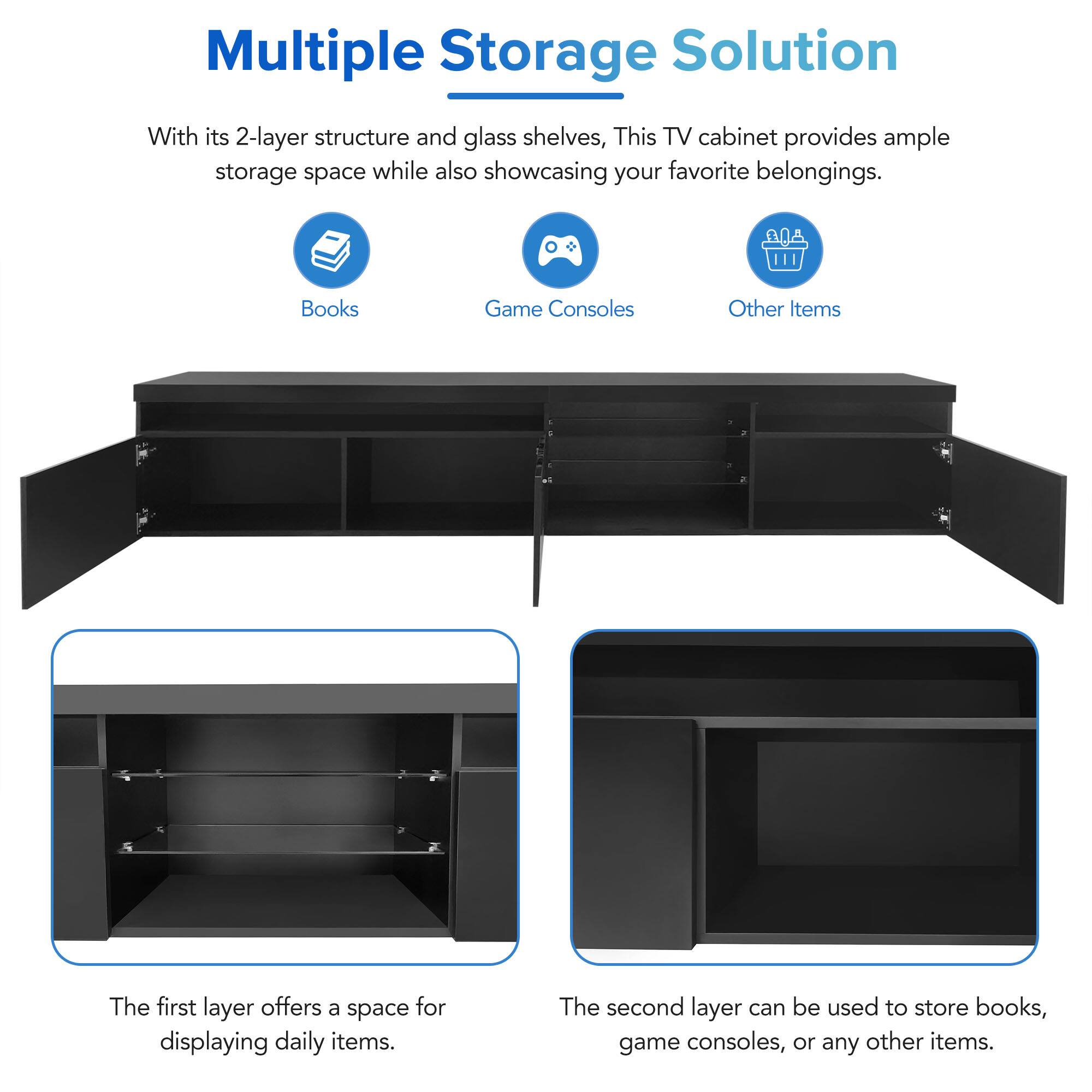 Multiple Storage Solution

With its 2-layer structure and glass shelves, this TV cabinet provides ample storage space while also showcasing your favorite belongings.

- Books
- Game Consoles
- Other Items

The first layer offers a space for displaying daily items.

The second layer can be used to store books, game consoles, or any other items.
