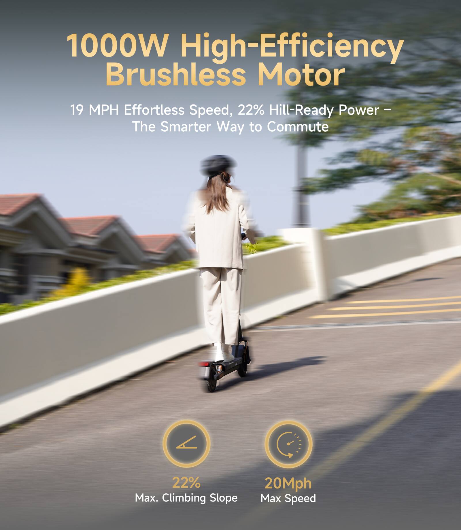 1000W High-Efficiency Brushless Motor  
19 MPH Effortless Speed, 22% Hill-Ready Power – The Smarter Way to Commute  
22% Max. Climbing Slope  
20Mph Max Speed