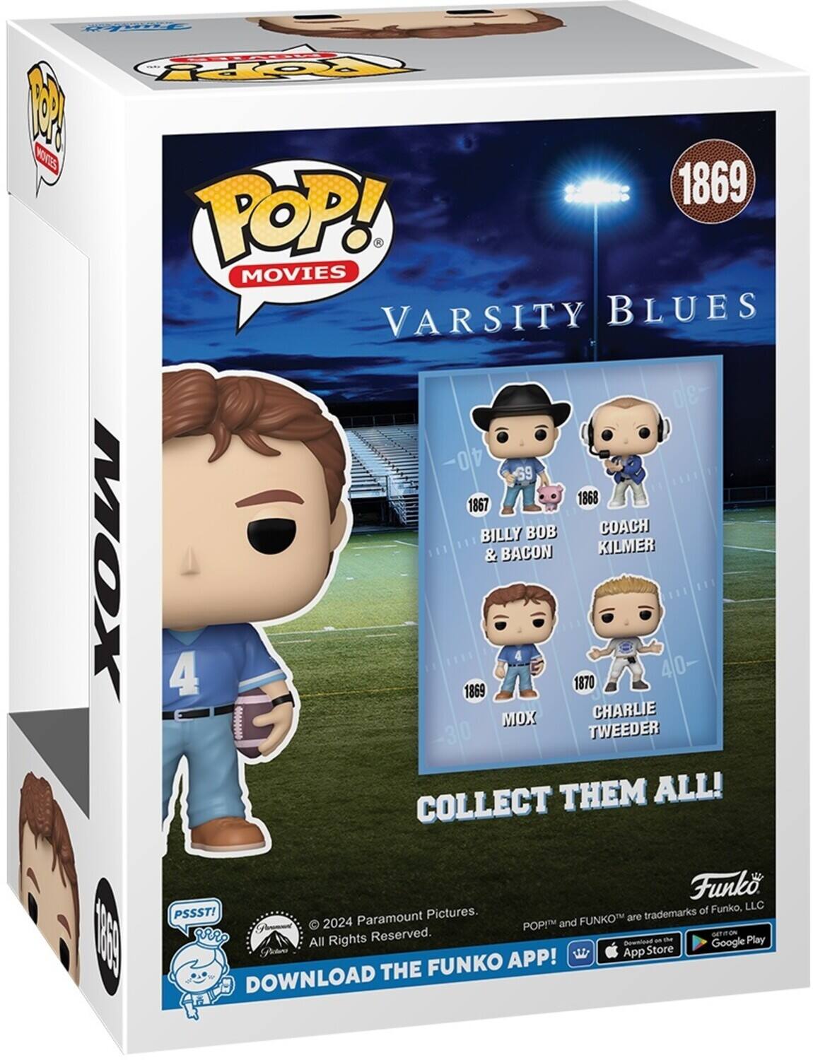 Sure, here is the corrected and grouped text from the image:

---

**POP! MOVIES**

**VARSITY BLUES**

**1869**

**Mox**

**COLLECT THEM ALL!**

**1867**  
**BILLY BOB & BACON**

**1868**  
**COACH KILMER**

**1869**  
**Mox**

**1870**  
**CHARLIE TWEEDER**

**PSSST!**  
**Paramount Pictures.**  
**© 2024 Paramount Pictures. All Rights Reserved.**

**Funko**  
**POP!™ and FUNKO™ are trademarks of Funko, LLC**

**DOWNLOAD THE FUNKO APP!**  
**Available on the App Store**  
**and Google Play**

---

This text is organized to reflect the information on the box, including the characters, years, and promotional details.