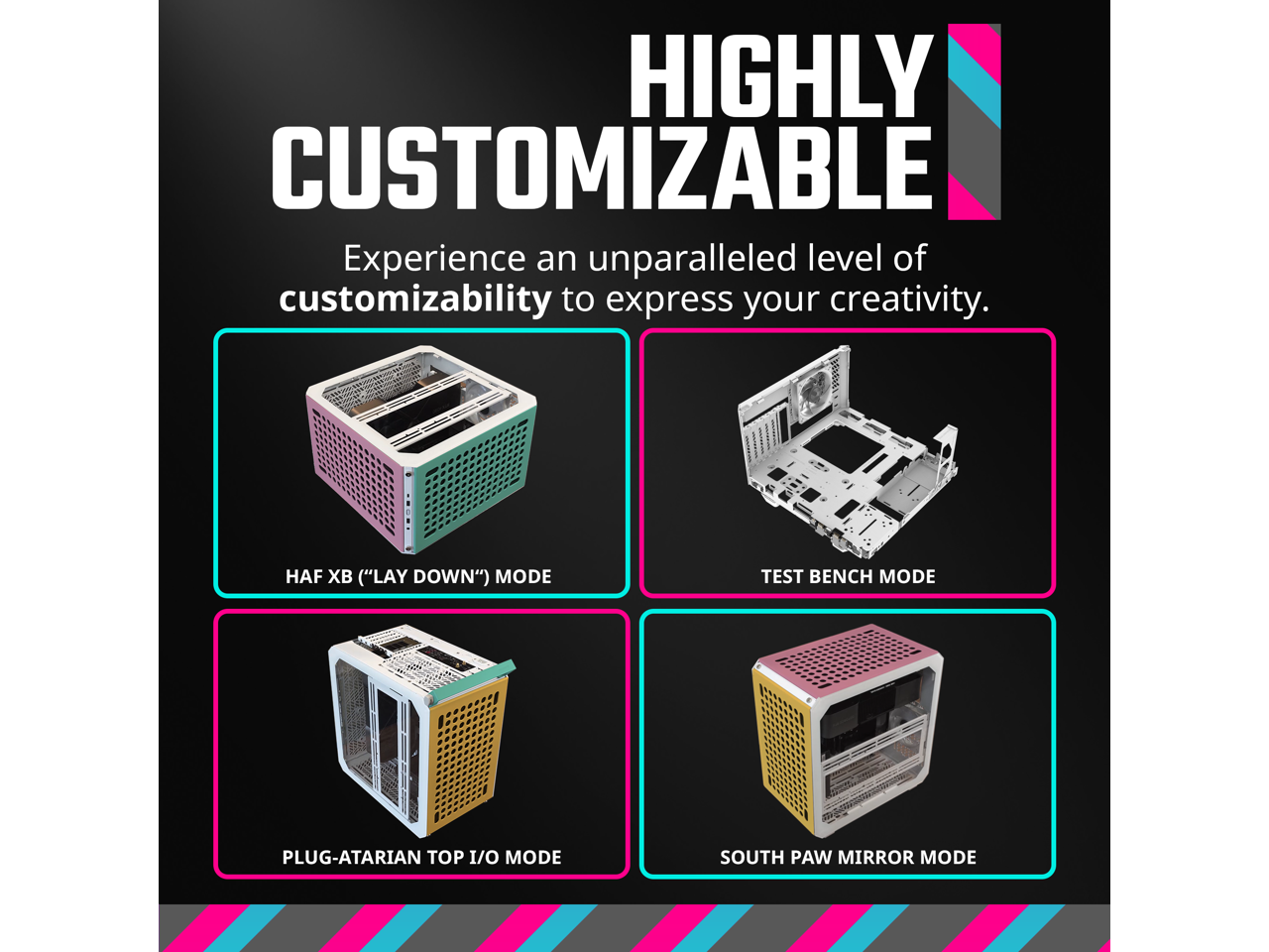 HIGHLY CUSTOMIZABLE  
Experience an unparalleled level of customizability to express your creativity.  

- HAF XB ("LAY DOWN") MODE  
- TEST BENCH MODE  
- PLUG-ATARIAN TOP I/O MODE  
- SOUTH PAW MIRROR MODE
