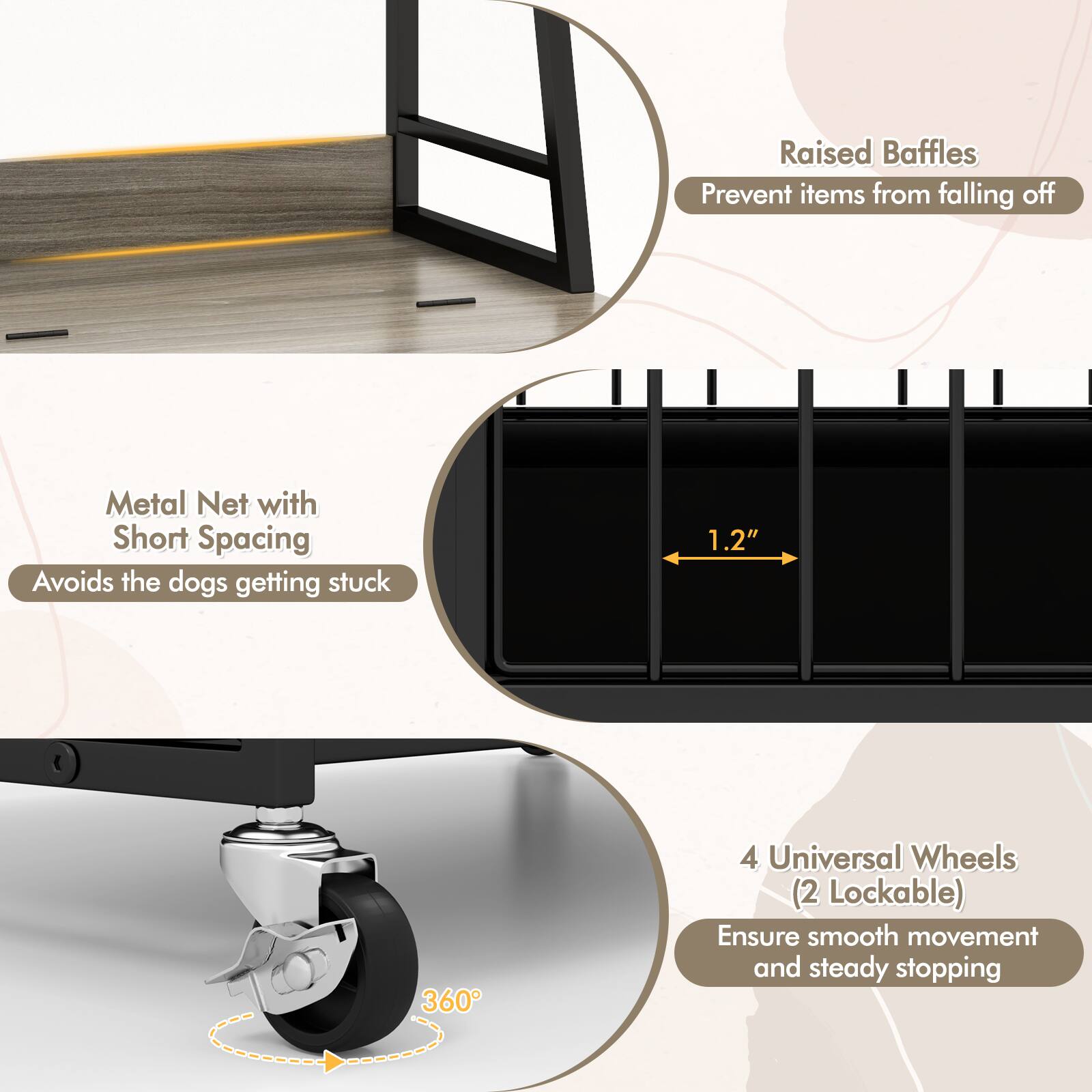 Raised Baffles Prevent items from falling off  
Metal Net with Short Spacing Avoids the dogs getting stuck  
1.2"  
360°  
4 Universal Wheels (2 Lockable) Ensure smooth movement and steady stopping