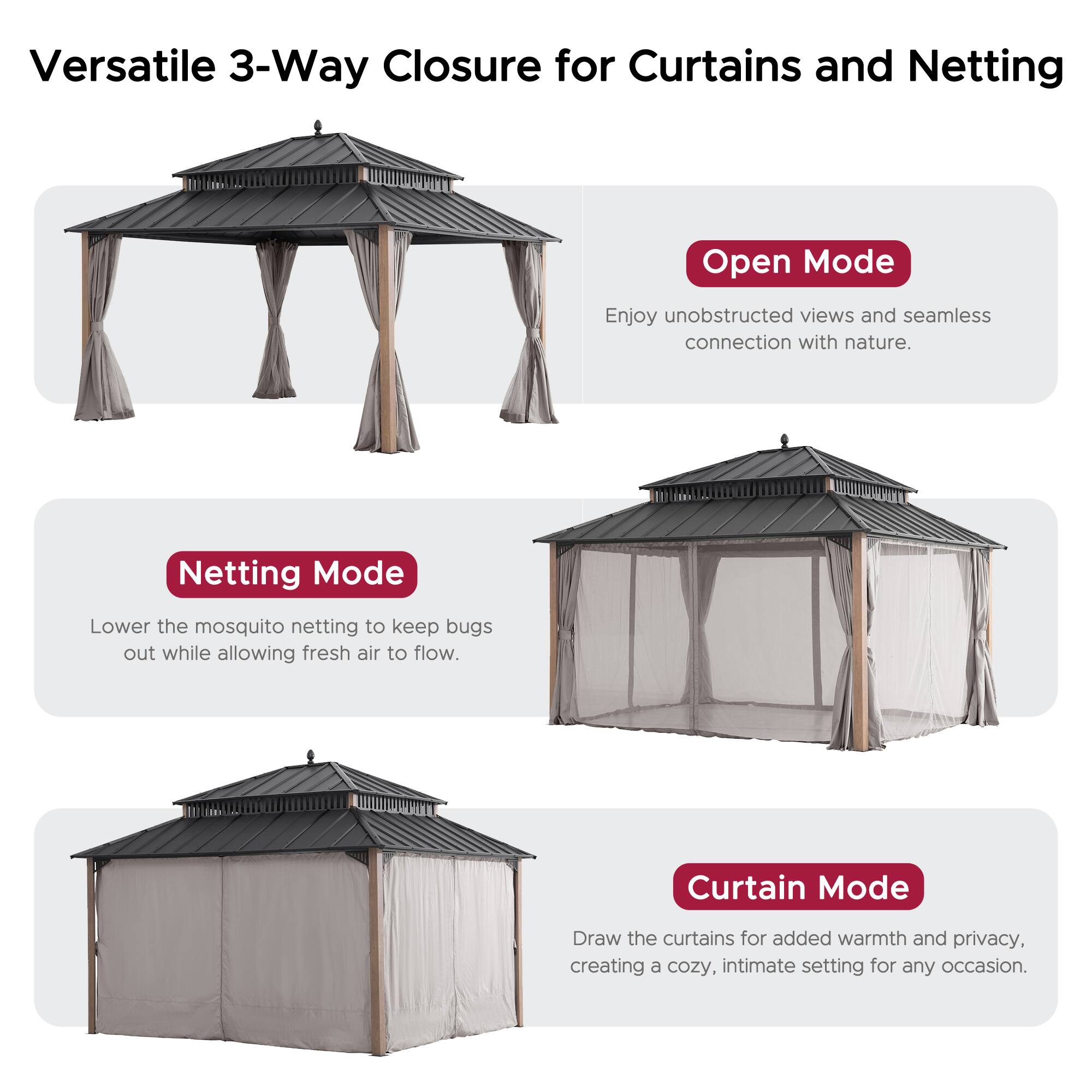 Versatile 3-Way Closure for Curtains and Netting

Open Mode
Enjoy unobstructed views and seamless connection with nature.

Netting Mode
Lower the mosquito netting to keep bugs out while allowing fresh air to flow.

Curtain Mode
Draw the curtains for added warmth and privacy, creating a cozy, intimate setting for any occasion.