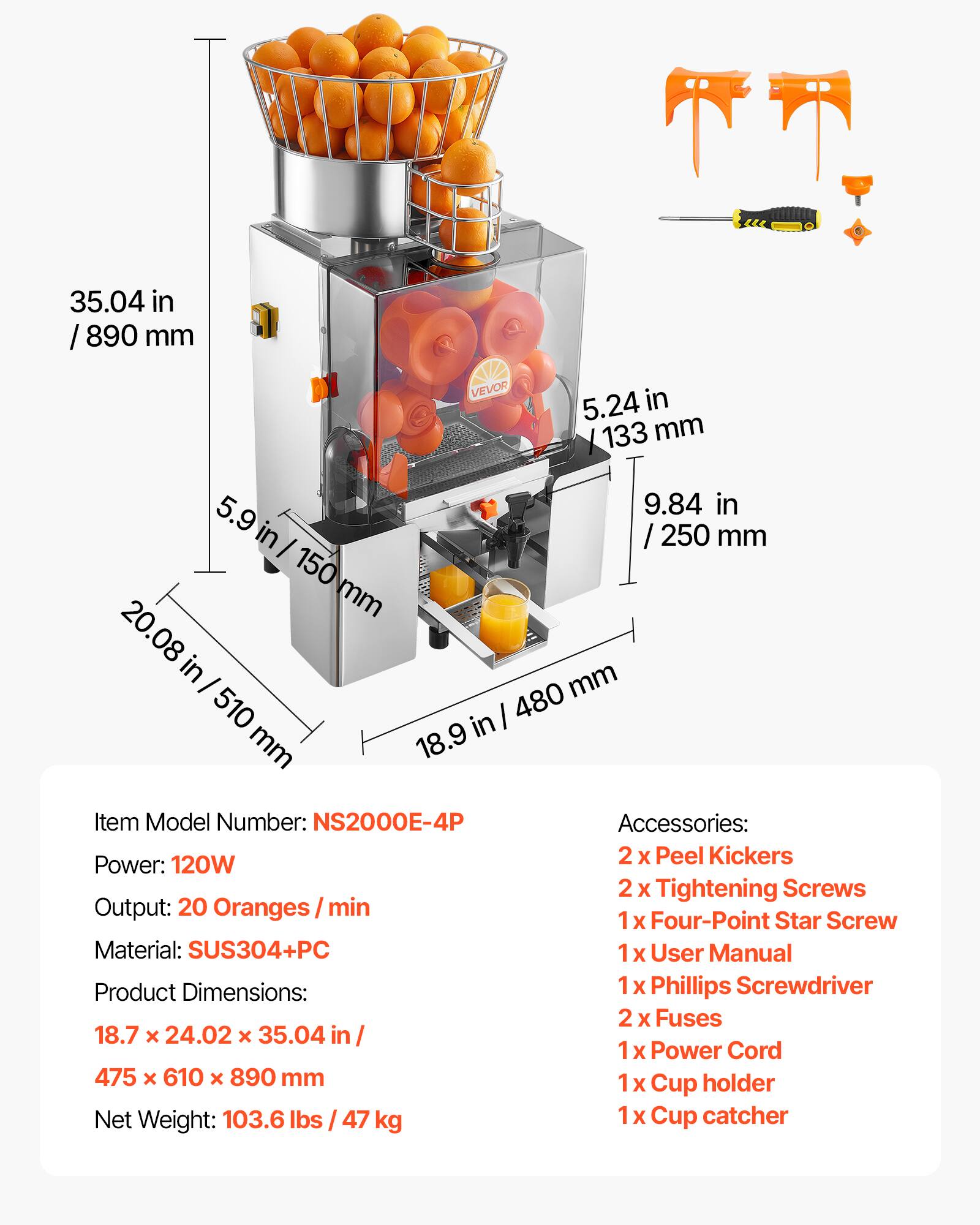35.04 in / 890 mm  
5.24 in / 133 mm  
5.9 in / 150 mm  
9.84 in / 250 mm  
20.08 in / 510 mm  
18.9 in / 480 mm  

Item Model Number: NS2000E-4P  
Power: 120W  
Output: 20 Oranges/min  
Material: SUS304+PC  
Product Dimensions: 18.7 x 24.02 x 35.04 in / 475 x 610 x 890 mm  
Net Weight: 103.6 lbs / 47 kg  

Accessories:  
2 x Peel Kickers  
2 x Tightening Screws  
1 x Four-Point Star Screw  
1 x User Manual  
1 x Phillips Screwdriver  
2 x Fuses  
1 x Power Cord  
1 x Cup holder  
1 x Cup catcher