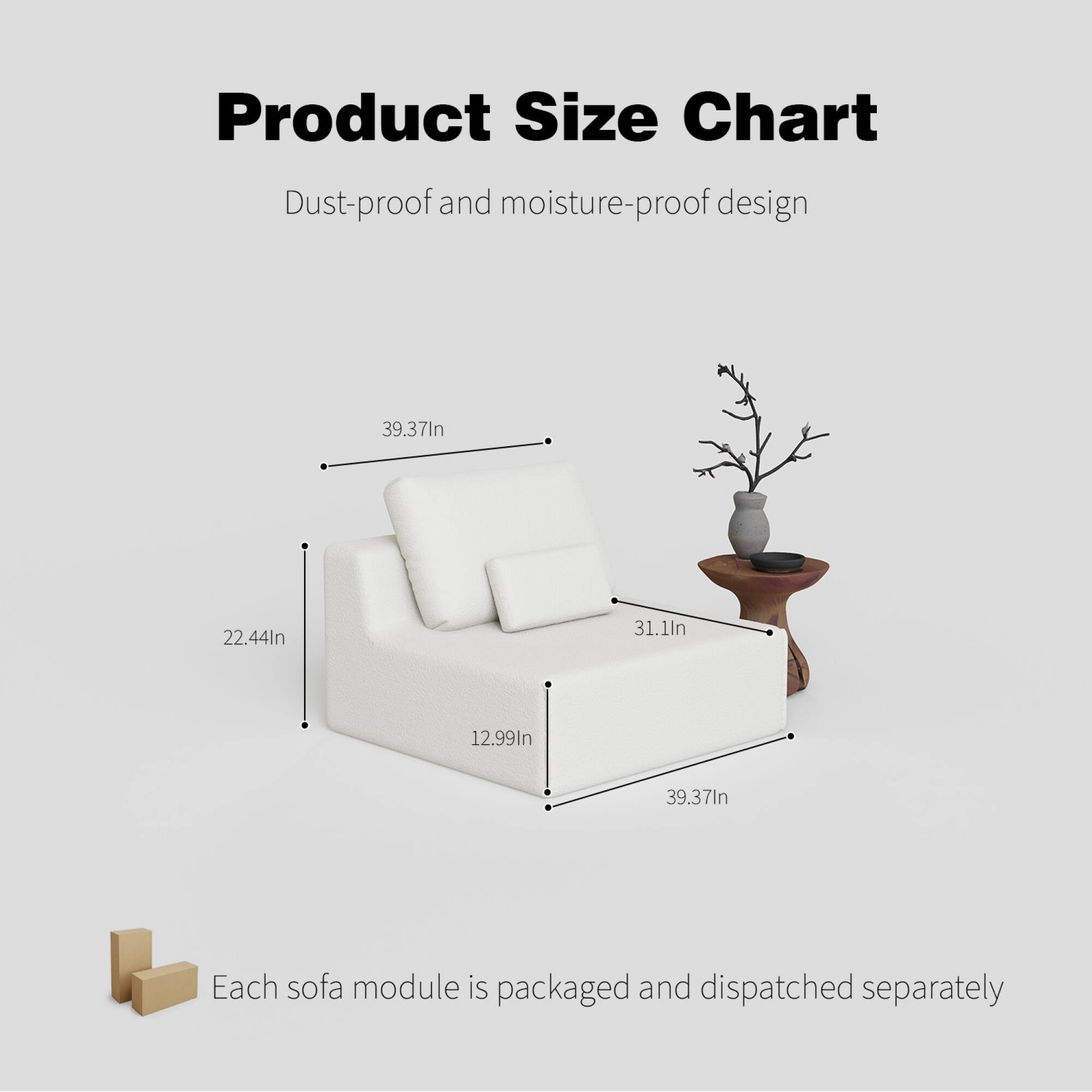 Product Size Chart  
Dust-proof and moisture-proof design  

39.37In  
22.44In  
31.1In  
12.99In  
39.37In  

Each sofa module is packaged and dispatched separately