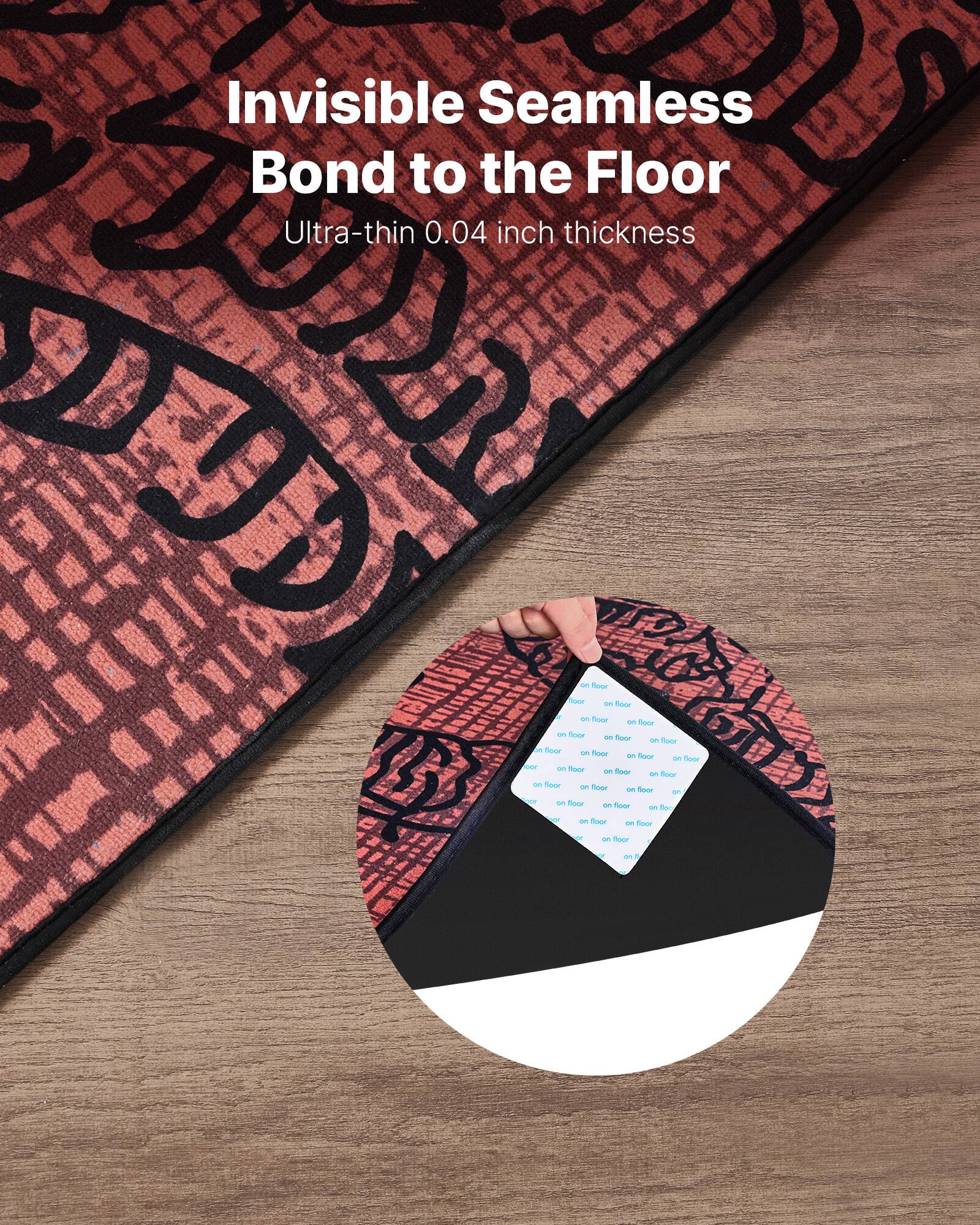 Invisible Seamless Bond to the Floor  
Ultra-thin 0.04 inch thickness