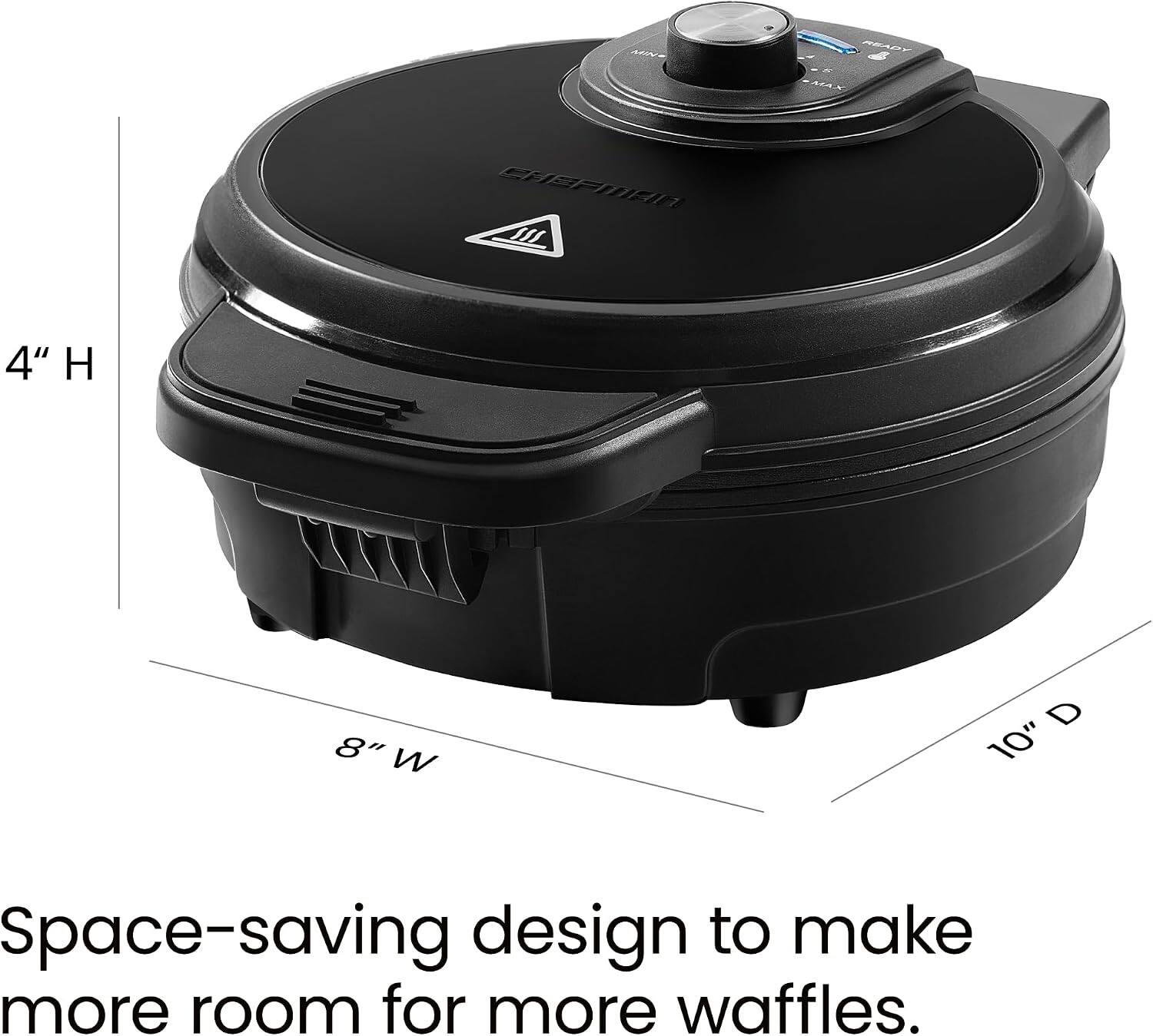 CHEFMAN M  
4" H  
8" W  
D 10"  
Space-saving design to make more room for more waffles.