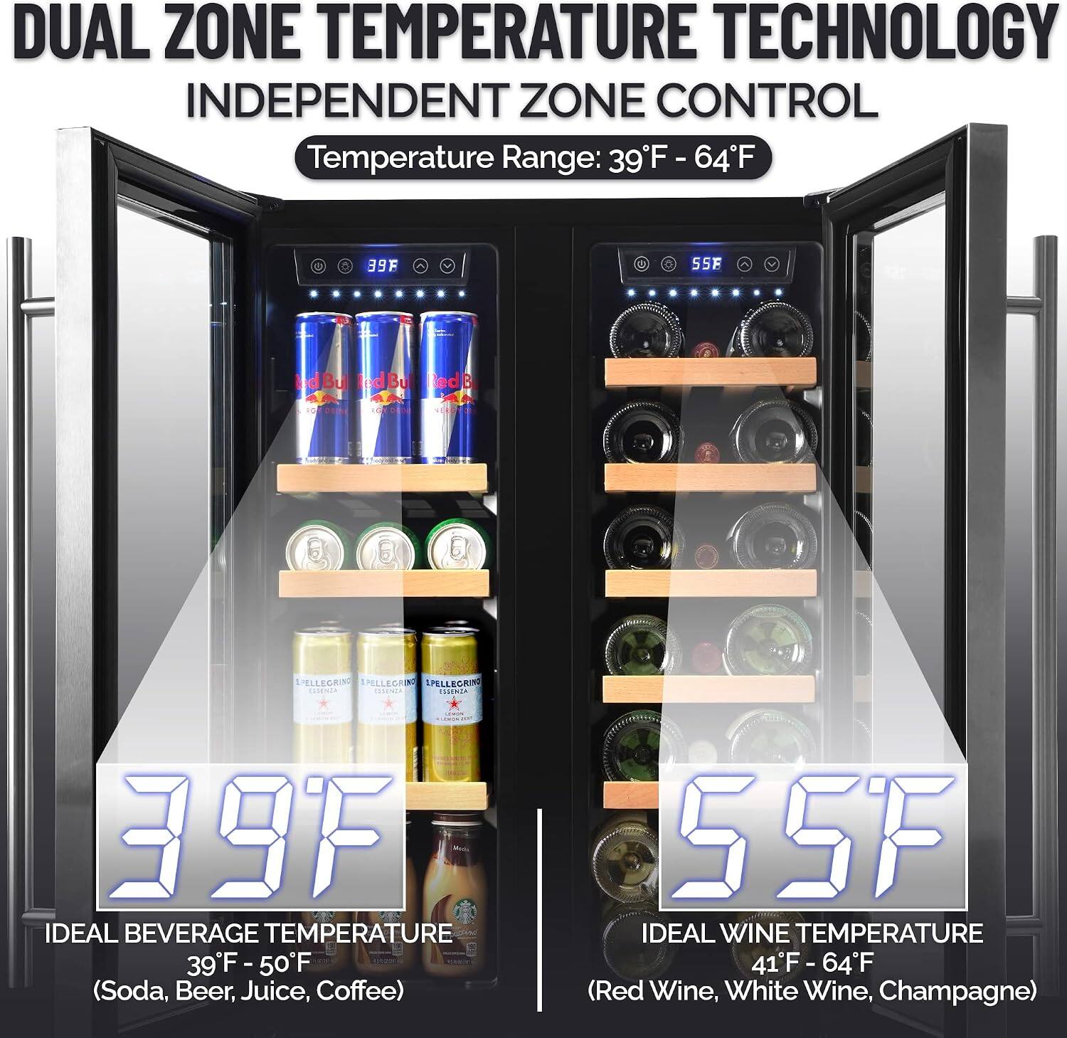 DUAL ZONE TEMPERATURE TECHNOLOGY  
INDEPENDENT ZONE CONTROL  
Temperature Range: 39°F - 64°F  

39°F  
IDEAL BEVERAGE TEMPERATURE  
39°F - 50°F (Soda, Beer, Juice, Coffee)  

55°F  
IDEAL WINE TEMPERATURE  
41°F - 64°F (Red Wine, White Wine, Champagne)