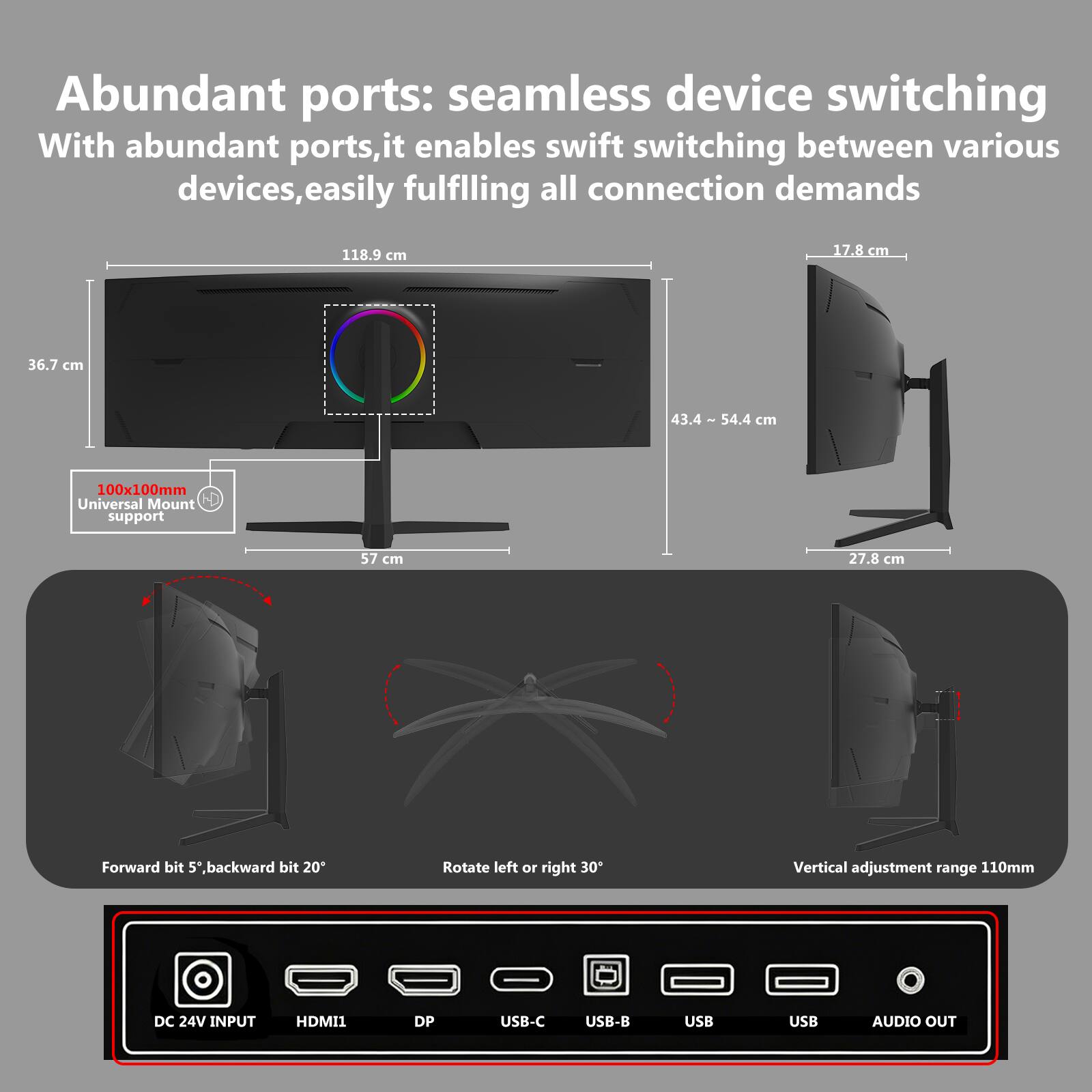 Abundant ports: seamless device switching  
With abundant ports, it enables swift switching between various devices, easily fulfilling all connection demands  

118.9 cm  
17.8 cm  
36.7 cm  
43.4 ~ 54.4 cm  
100x100mm Universal Mount support  
57 cm  
27.8 cm  

Forward bit 5°, backward bit 20°  
Rotate left or right 30°  
Vertical adjustment range 110mm  

DC 24V INPUT  
HDMI1  
DP  
USB-C  
USB-B  
USB  
USB  
AUDIO OUT