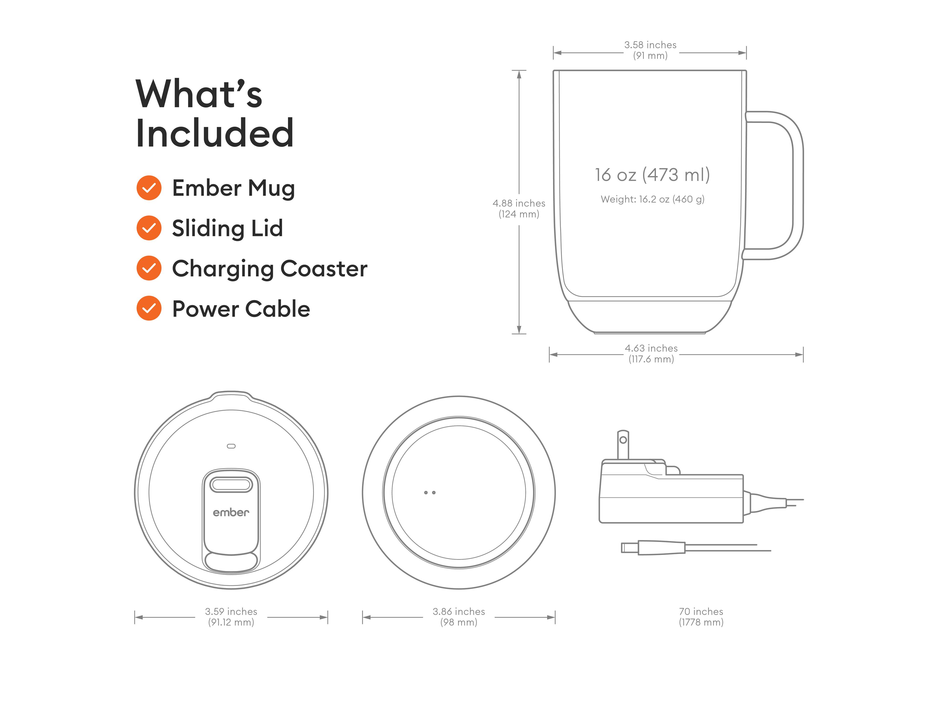 What's Included Ember Mug Sliding Lid Charging Coaster Power Cable

4.88 inches (124 mm)
3.58 inches (91 mm)
16 OZ (473 ml)
Weight: 16.2 OZ (460 g)
4.63 inches (117.6 mm)

ember
3.59 inches (91.12 mm)
3.86 inches (98 mm)
70 inches (1778 mm)