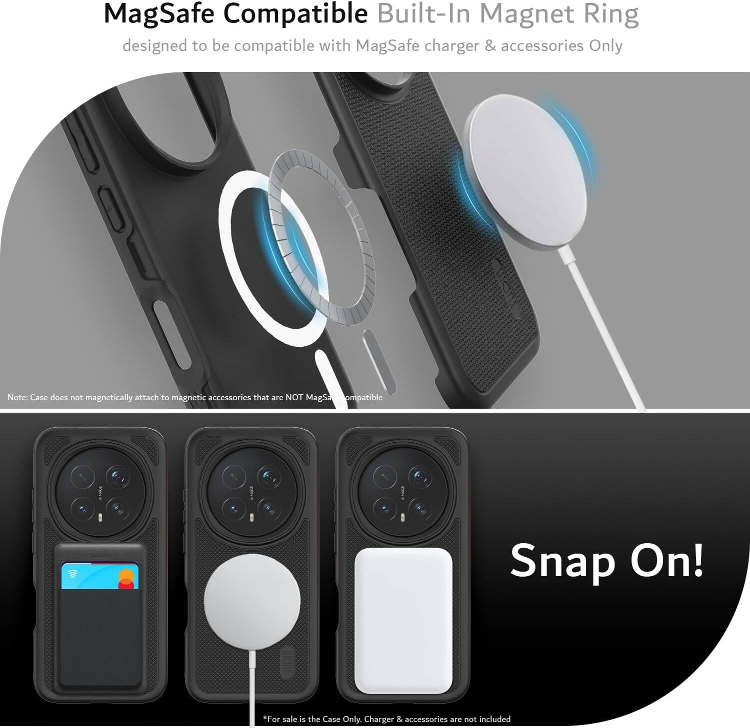 MagSafe Compatible Built-In Magnet Ring designed to be compatible with MagSafe charger & accessories Only

Note: Case does not magnetically attach to magnetic accessories that are NOT MagSafe compatible

Snap On!

*For sale is the Case Only. Charger & accessories are not included