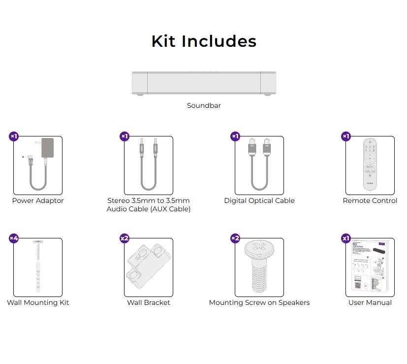 Kit Includes

- Soundbar x1
- Power Adaptor x1
- Stereo 3.5mm to 3.5mm Audio Cable (AUX Cable) x1
- Digital Optical Cable x1
- Remote Control x4
- Wall Mounting Kit x1
- Wall Bracket x2
- Mounting Screw on Speakers x2
- User Manual x1