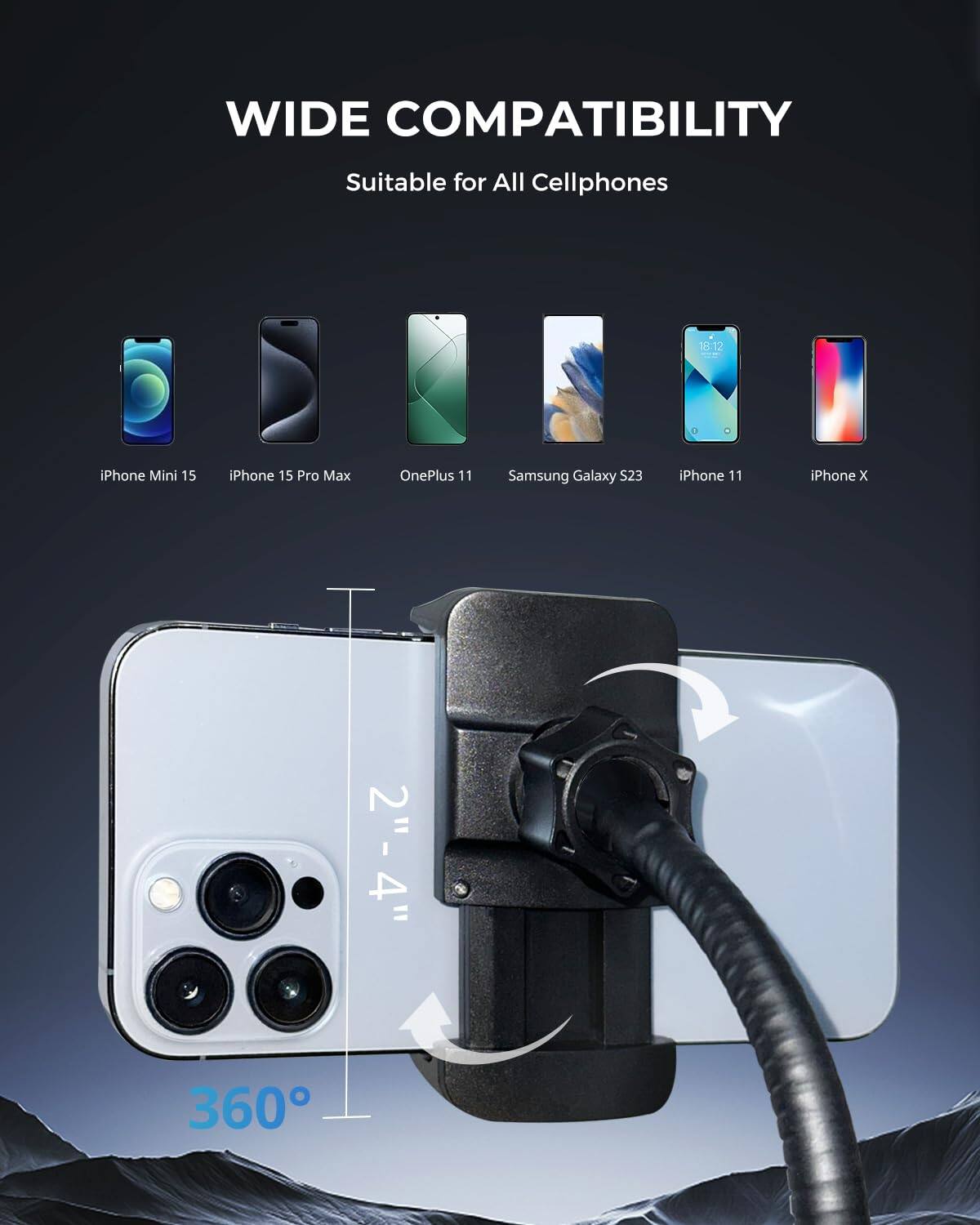 WIDE COMPATIBILITY  
Suitable for All Cellphones  

iPhone Mini 15  
iPhone 15 Pro Max  
OnePlus 11  
Samsung Galaxy S23  
iPhone 11  
iPhone X  

2" - 4"  
360°