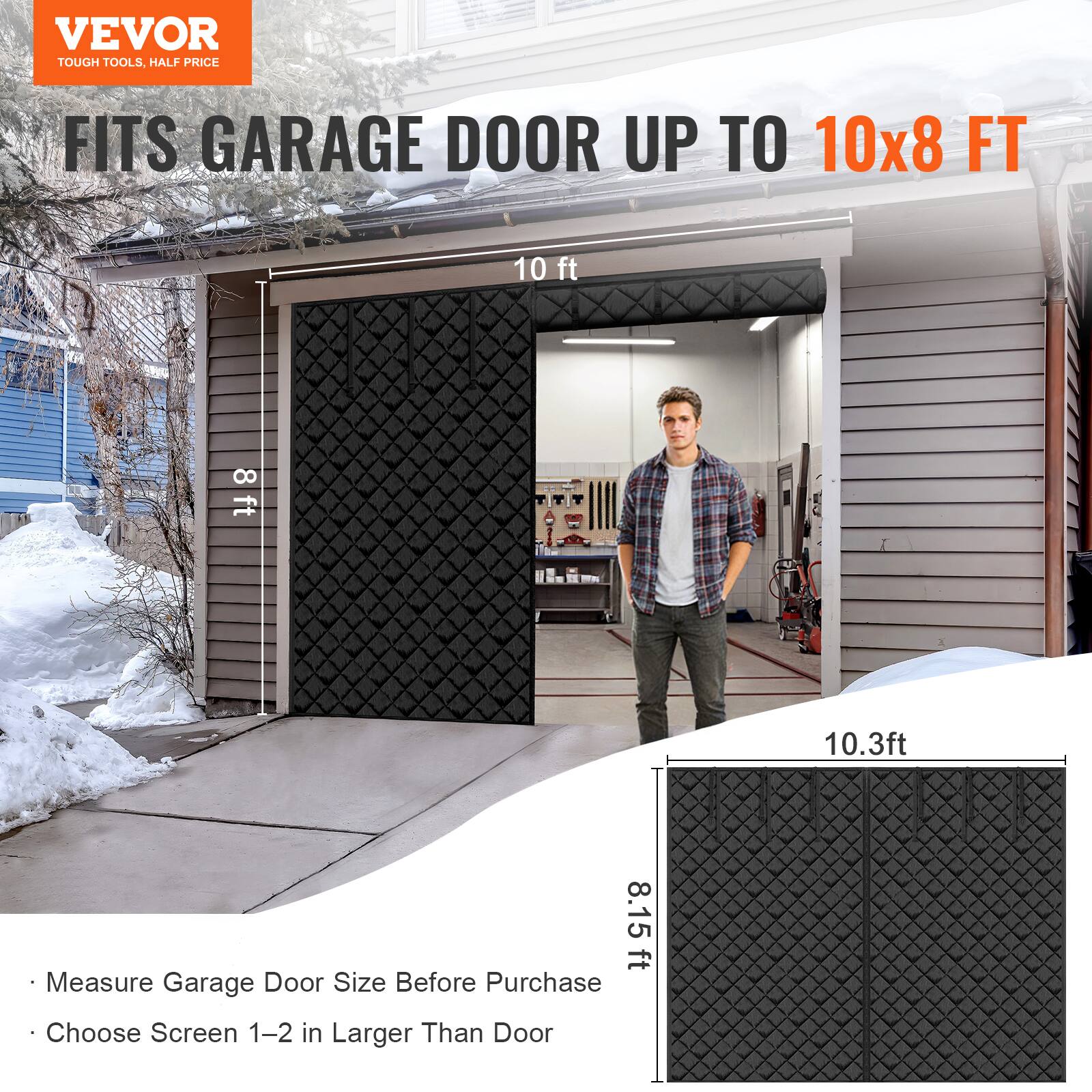 VEVOR  
TOUGH TOOLS, HALF PRICE  

FITS GARAGE DOOR UP TO 10x8 FT  

Measure Garage Door Size Before Purchase  
Choose Screen 1-2 in Larger Than Door  

10 ft  
8 ft  

10.3 ft  
8.15 ft