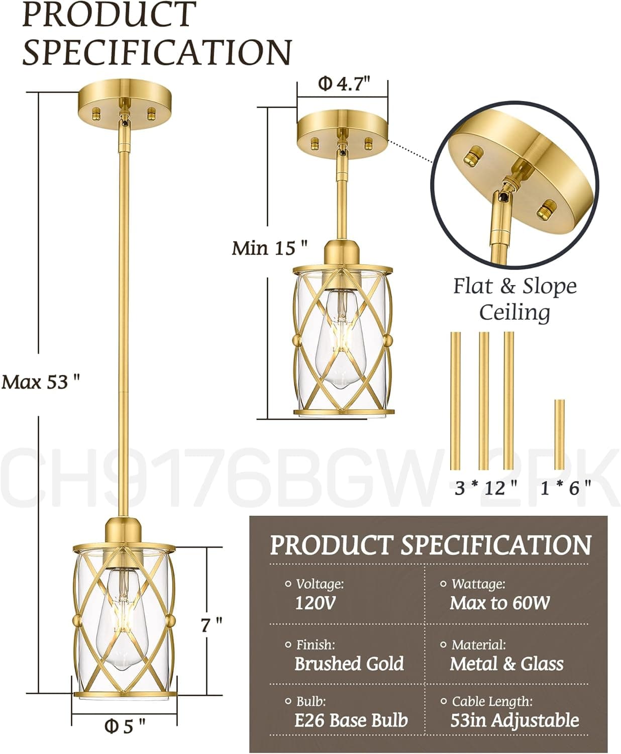 **PRODUCT SPECIFICATION**

- **Dimensions:**
  - Diameter: 4.7"
  - Height: Min 15" to Max 53"
  - Bulb Size: 5"
  - Base Diameter: 5"

- **Mounting:**
  - Flat & Slope Ceiling

- **Components:**
  - 3 * 12"
  - 1 * 6"

**PRODUCT SPECIFICATION**

- **Voltage:** 120V
- **Finish:** Brushed Gold
- **Wattage:** Max to 60W
- **Material:** Metal & Glass
- **Bulb:** E26 Base Bulb
- **Cable Length:** 53in Adjustable
