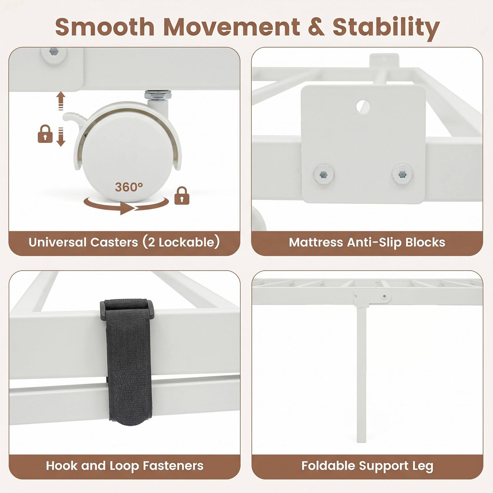 Smooth Movement & Stability

- Universal Casters (2 Lockable)
- Mattress Anti-Slip Blocks
- Hook and Loop Fasteners
- Foldable Support Leg