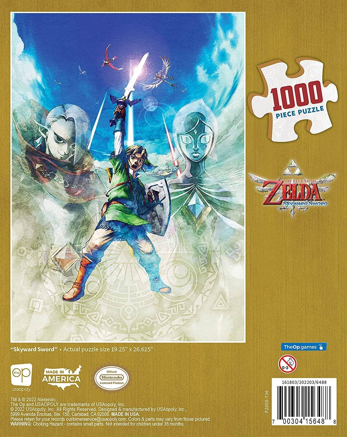 1000 Piece Puzzle: The Legend of Zelda Skyward Sword

Actual puzzle size: 19.25" x 26.625"

TheOp.games

MADE IN AMERICA

Nintendo Licensed Product

USAopoly™ & © 2022 Nintendo. The Op and USAOPOLY are trademarks of USAopoly, Inc. 2022 USAopoly, Inc. All Rights Reserved. Designed & manufactured by USAopoly, Inc., 5999 Avenida Encinas Ste 150, Carlsbad, CA 92008. MADE IN USA.

Please retain for your records: customerservice@usaopoly.com

Colors & parts may vary from those pictured.

WARNING: Choking Hazard - contains small parts. Not intended for children under 36 months.

0-3

161803/202203/6488

736 PZ005

7 00304 15648 8
