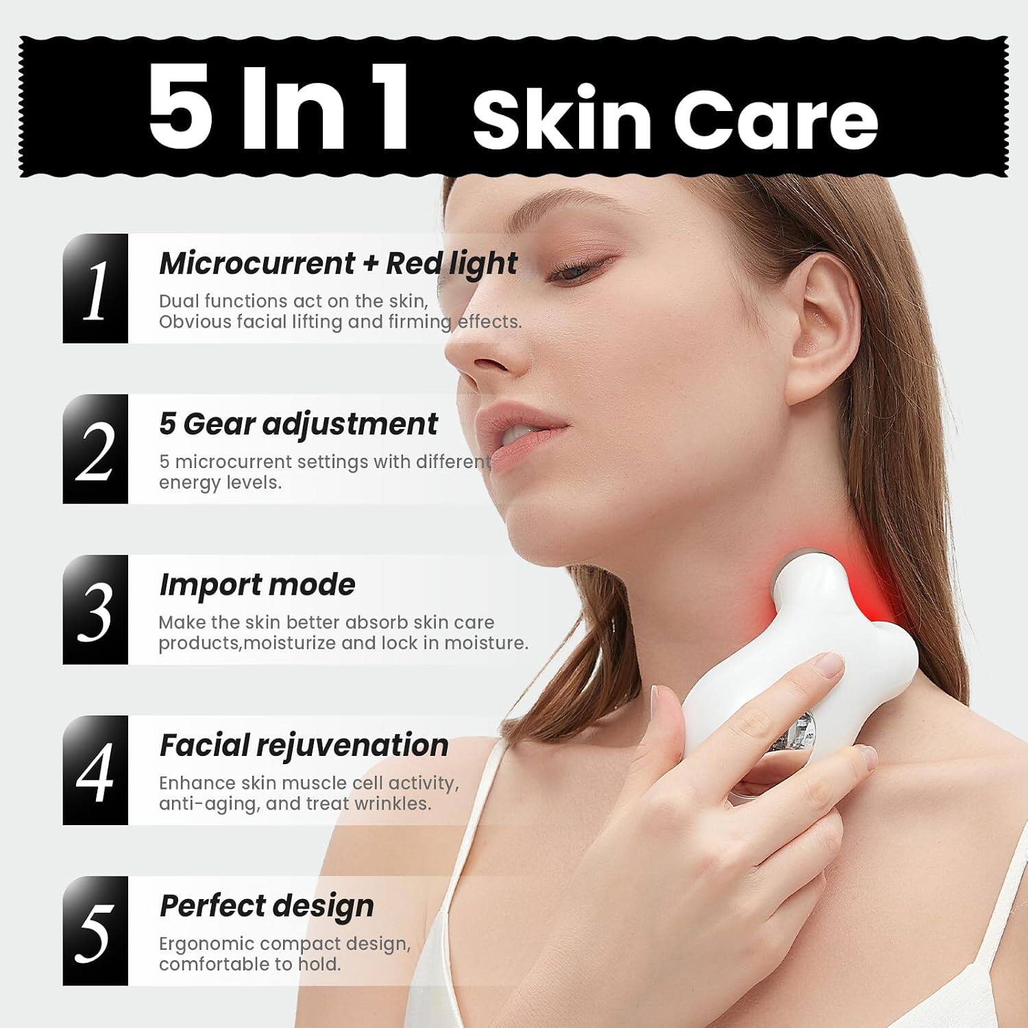 5 In 1 Skin Care

1. Microcurrent + Red light
   - Dual functions act on the skin, obvious facial lifting and firming effects.

2. 5 Gear adjustment
   - 5 microcurrent settings with different energy levels.

3. Import mode
   - Make the skin better absorb skin care products, moisturize and lock in moisture.

4. Facial rejuvenation
   - Enhance skin muscle cell activity, anti-aging, and treat wrinkles.

5. Perfect design
   - Ergonomic compact design, comfortable to hold.