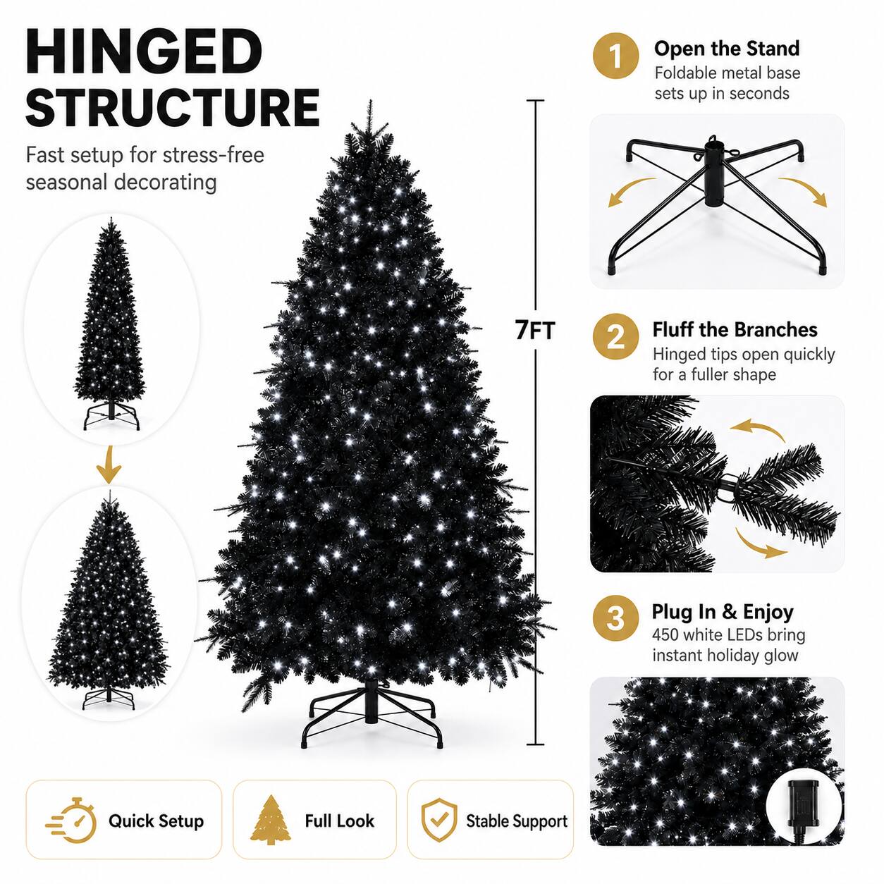 HINGED STRUCTURE  
Fast setup for stress-free seasonal decorating  

1. Open the Stand  
Foldable metal base sets up in seconds  

2. Fluff the Branches  
Hinged tips open quickly for a fuller shape  

3. Plug In & Enjoy  
450 white LEDs bring instant holiday glow  

Quick Setup  
Full Look  
Stable Support