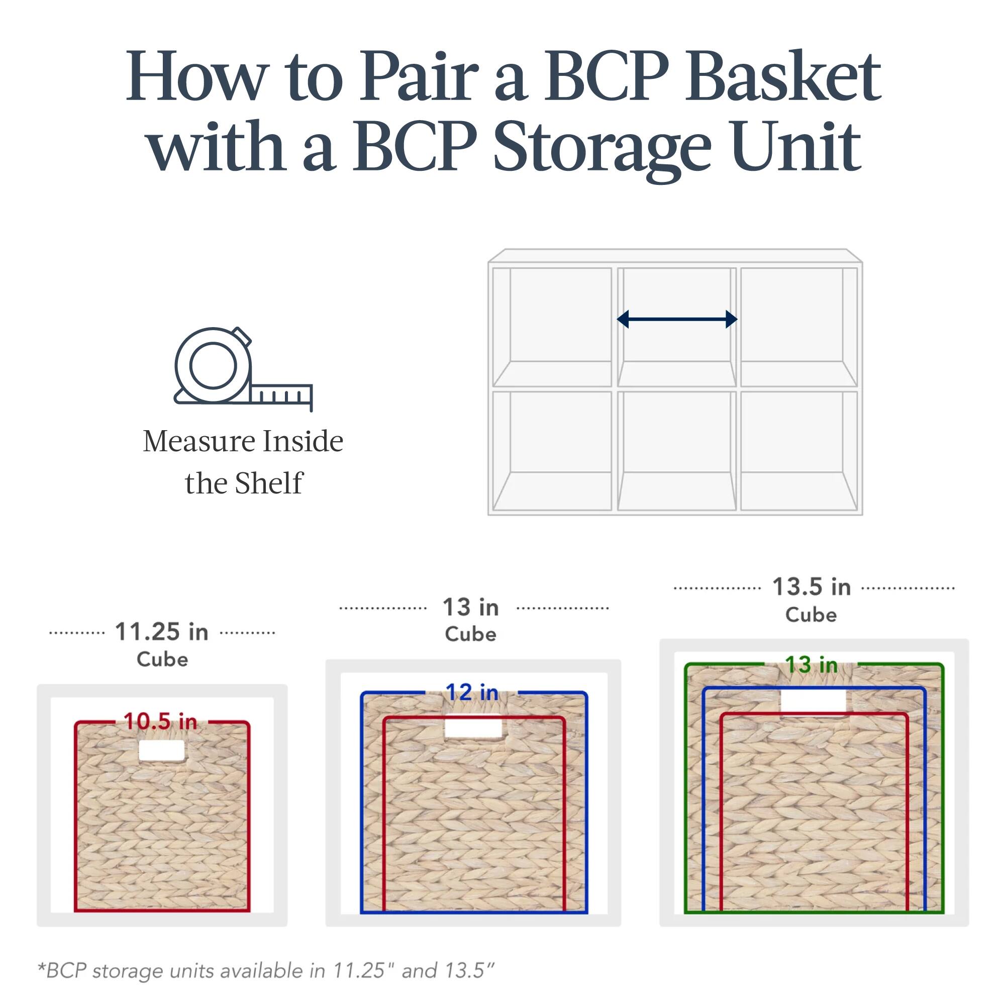 How to Pair a BCP Basket with a BCP Storage Unit

Measure Inside the Shelf

11.25 in Cube
10.5 in

13 in Cube
12 in

13.5 in Cube
13 in

*BCP storage units available in 11.25" and 13.5"