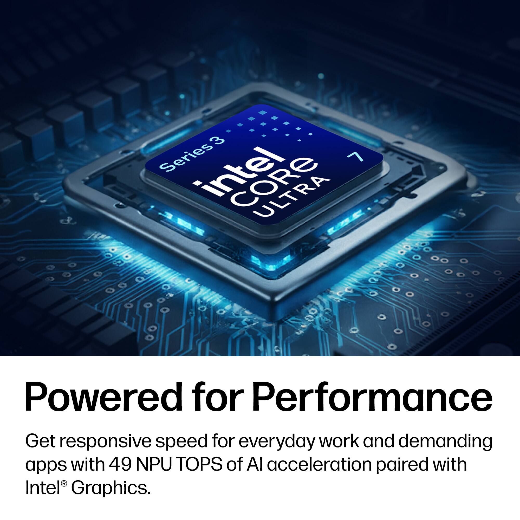 3 Series Intel Core 7  
Powered for Performance  
Get responsive speed for everyday work and demanding apps with 49 NPU TOPS of AI acceleration paired with Intel® Graphics.