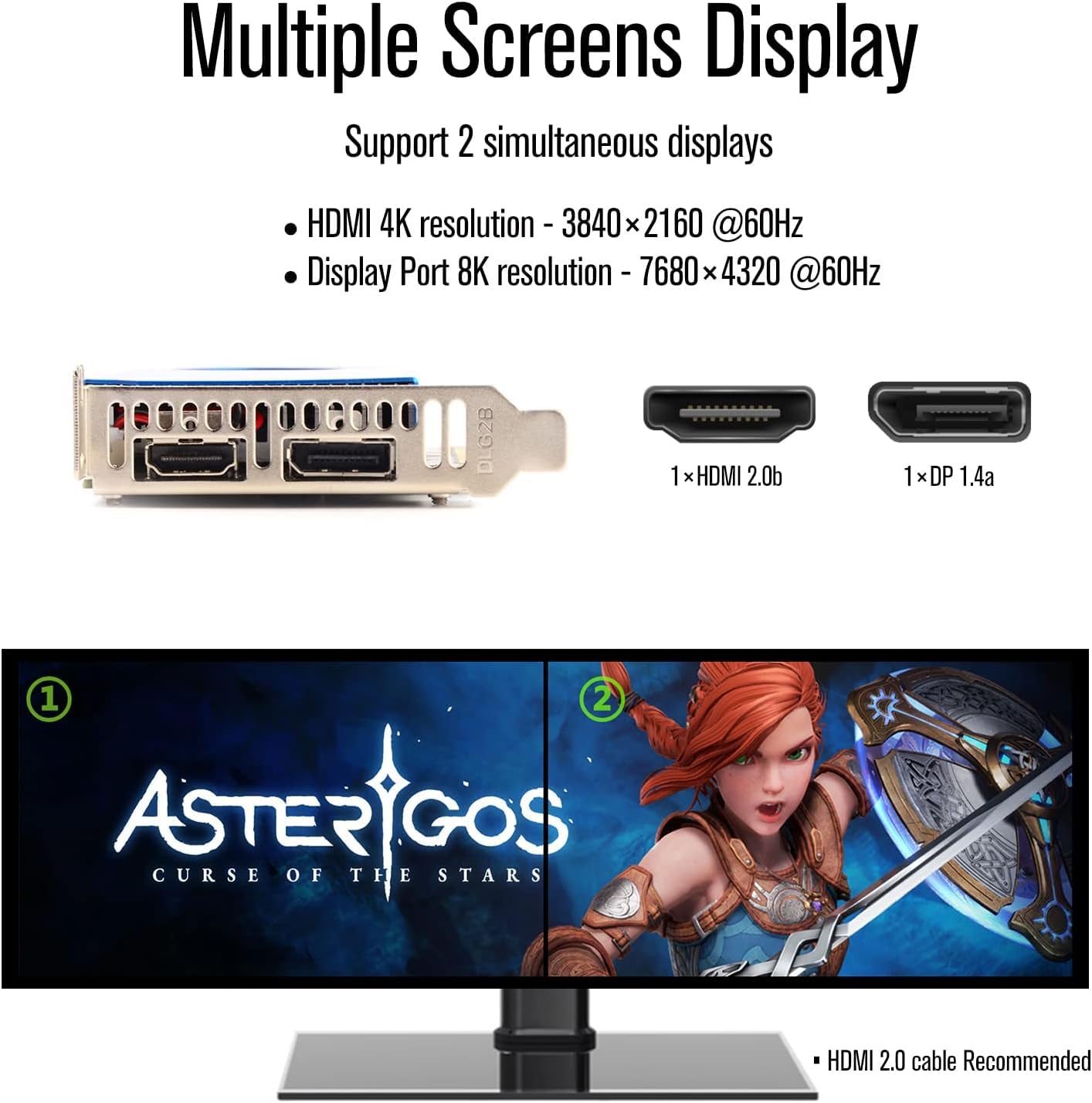 Multiple Screens Display  
Support 2 simultaneous displays  
- HDMI 4K resolution - 3840 x 2160 @60Hz  
- Display Port 8K resolution - 7680 x 4320 @60Hz  

1 x HDMI 2.0b  
1 x DP 1.4a  

ASTERGOS  
CURSE OF THE STARS  

HDMI 2.0 cable Recommended