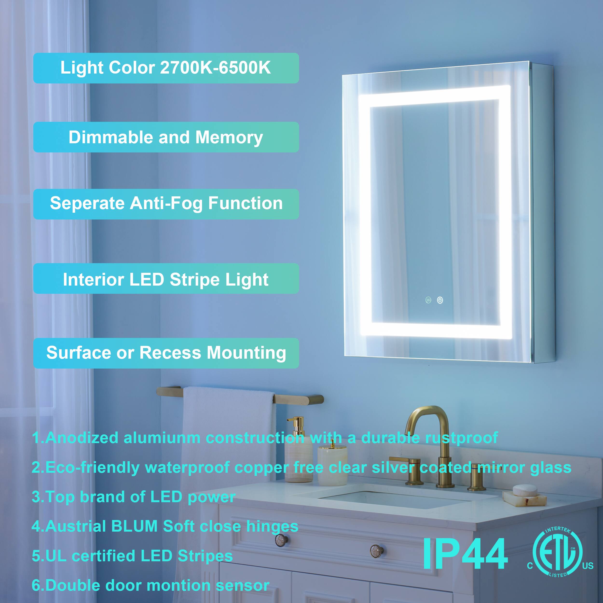 Light Color 2700K-6500K  
Dimmable and Memory  
Separate Anti-Fog Function  
Interior LED Stripe Light  
Surface or Recess Mounting  

1. Anodized aluminum construction with a durable rustproof  
2. Eco-friendly waterproof copper-free clear silver coated mirror glass  
3. Top brand of LED power  
4. Austrian BLUM Soft close hinges  
5. UL certified LED Stripes IP44  
6. Double door motion sensor
