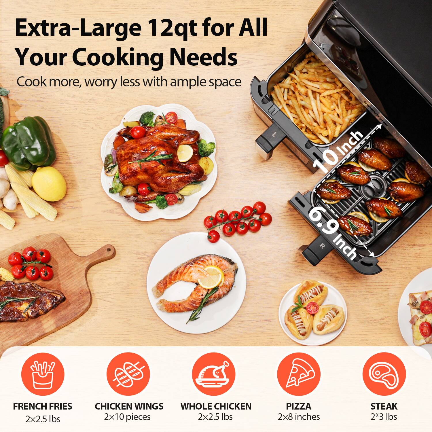 Extra-Large 12qt for All Your Cooking Needs  
Cook more, worry less with ample space  

- FRENCH FRIES: 2x2.5 lbs  
- CHICKEN WINGS: 2x10 pieces  
- WHOLE CHICKEN: 2x2.5 lbs  
- PIZZA: 2x8 inches  
- STEAK: 2x3 lbs  

10 Inch  
6.9 Inch