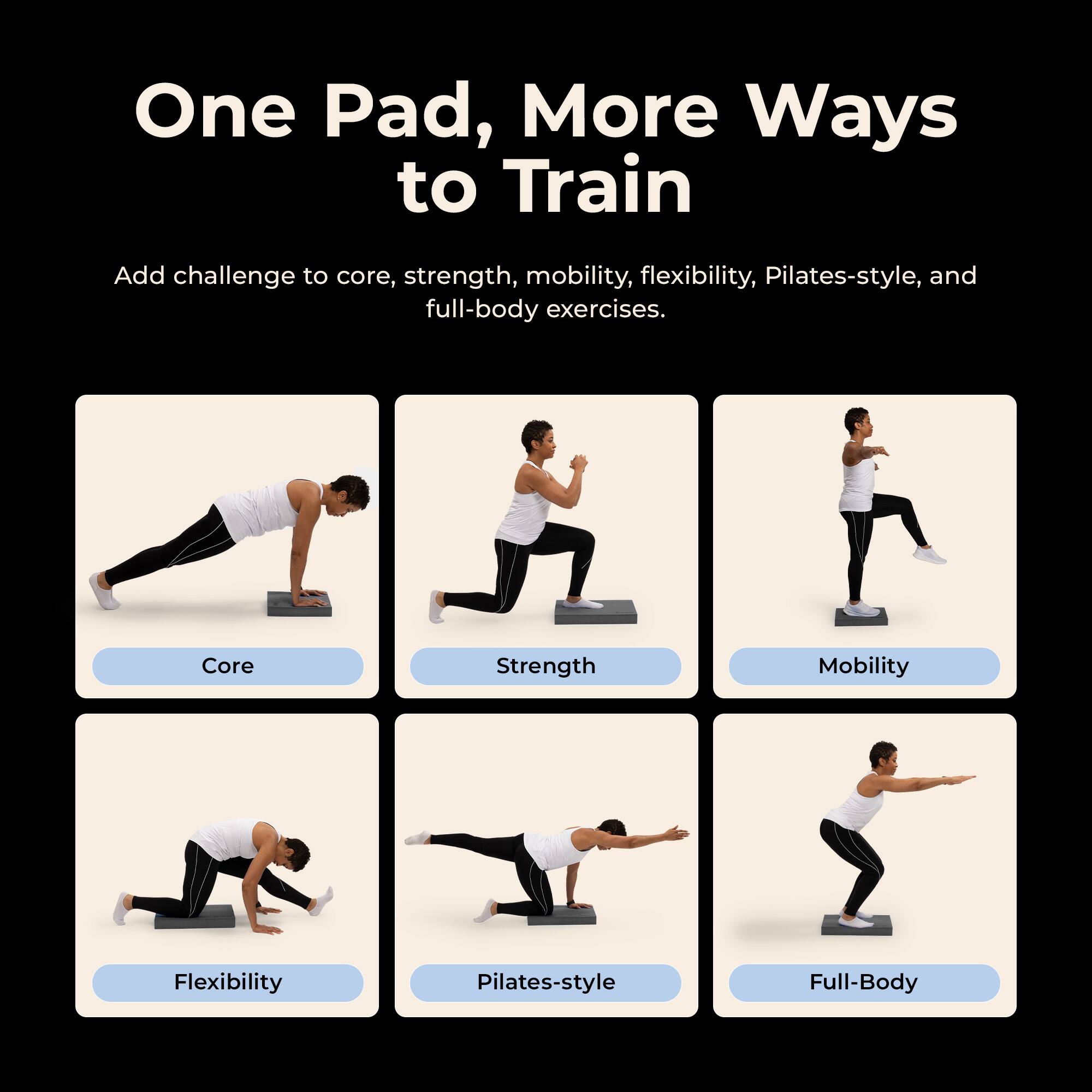 One Pad, More Ways to Train

Add challenge to core, strength, mobility, flexibility, Pilates-style, and full-body exercises.

Core
Strength
Mobility
Flexibility
Pilates-style
Full-Body