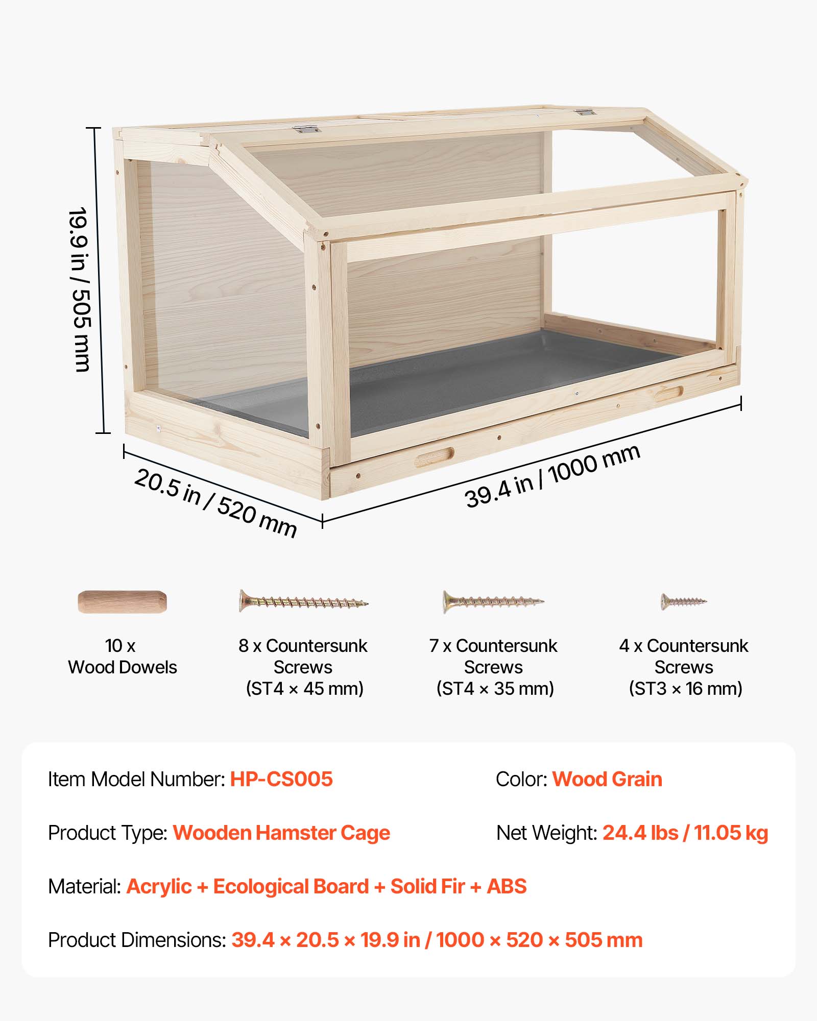 19.9 in / 505 mm  
20.5 in / 520 mm  
39.4 in / 1000 mm  

10 x Wood Dowels  
8 x Countersunk Screws (ST4 x 45 mm)  
7 x Countersunk Screws (ST4 x 35 mm)  
4 x Countersunk Screws (ST3 x 16 mm)  

Item Model Number: HP-CS005  
Color: Wood Grain  
Product Type: Wooden Hamster Cage  
Net Weight: 24.4 lbs / 11.05 kg  
Material: Acrylic + Ecological Board + Solid Fir + ABS  
Product Dimensions: 39.4 x 20.5 x 19.9 in / 1000 x 520 x 505 mm