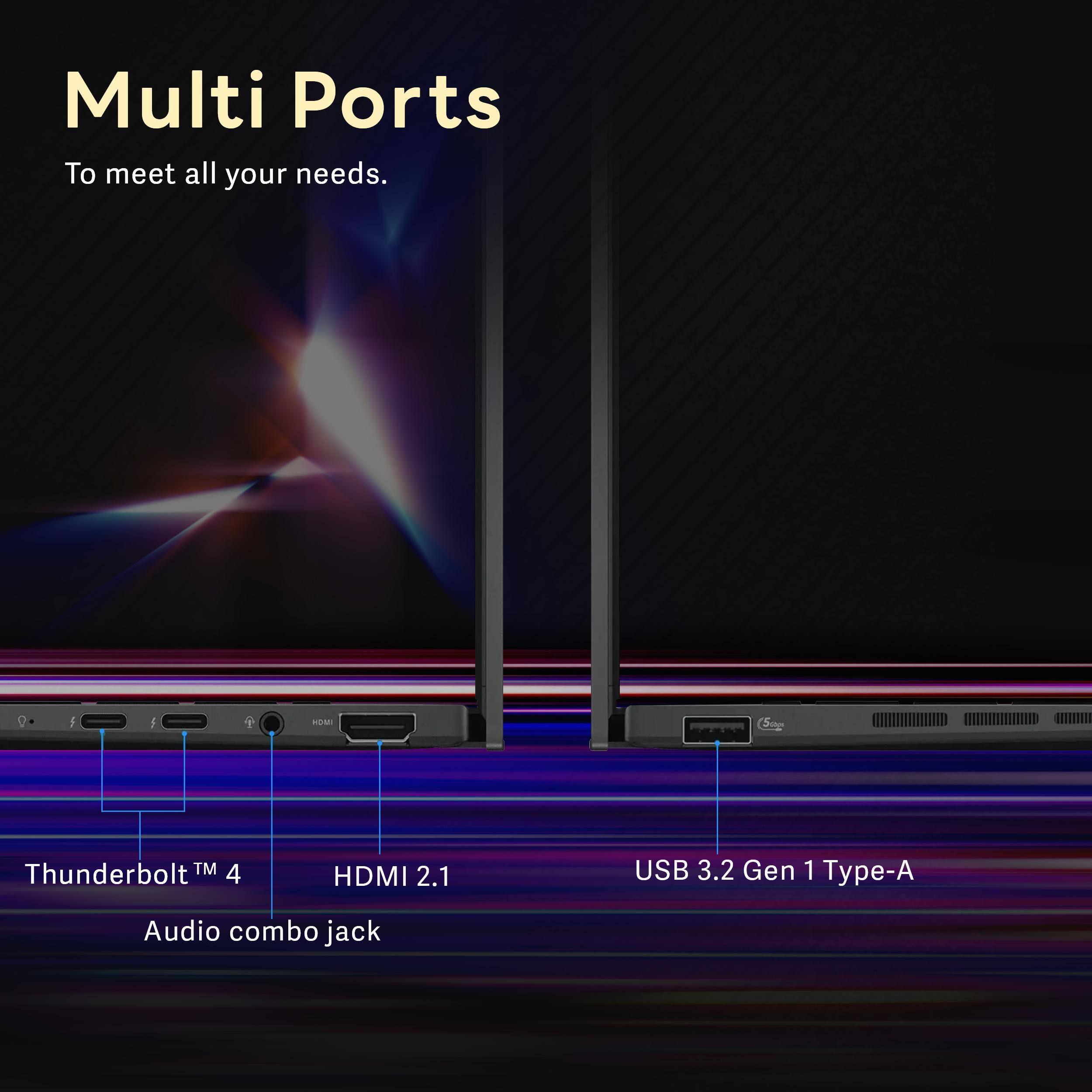 Multi Ports  
To meet all your needs.  

- Thunderbolt™ 4  
- HDMI 2.1  
- USB 3.2 Gen 1 Type-A  
- Audio combo jack