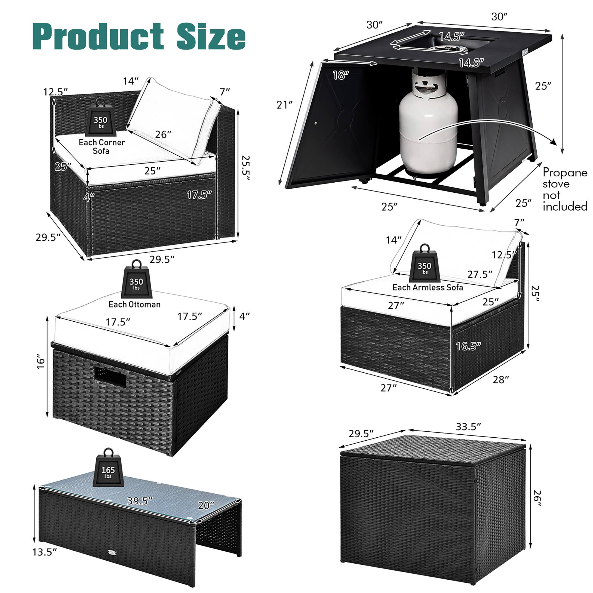 Product Size

Each Corner Sofa:
- 25" x 25" x 25.5"
- 17.5" x 29.5" x 29.5"
- 350 lbs

Each Ottoman:
- 17.5" x 17.5" x 4"
- 21" x 18" x 30"
- 14.5" x 14.5" x 25"
- 350 lbs

Each Armless Sofa:
- 25" x 25" x 27"
- 16" x 27" x 16.5"
- 28" x 29.5" x 33.5"
- 165 lbs

Propane stove not included

Dimensions:
- 14" x 12.5" x 7"
- 26"
- 21"
- 30"
- 25"
- 14.5"
- 14.5"
- 25"
- 12.5"
- 27.5"
- 