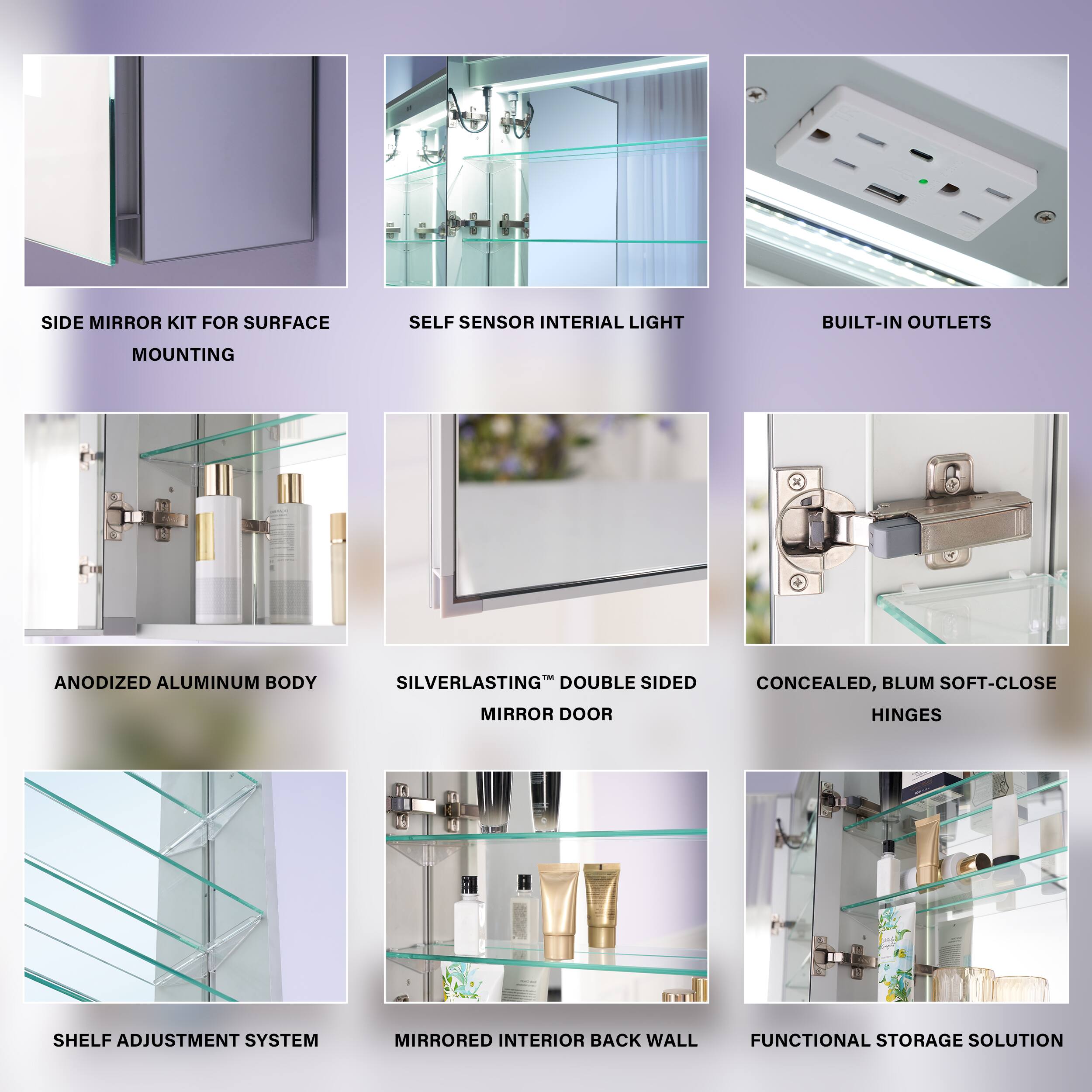 SIDE MIRROR KIT FOR SURFACE SELF SENSOR INTERIAL LIGHT BUILT-IN OUTLETS MOUNTING  
ANODIZED ALUMINUM BODY SILVERLASTING™ DOUBLE SIDED MIRROR DOOR  
CONCEALED, BLUM SOFT-CLOSE HINGES SHELF ADJUSTMENT SYSTEM  
MIRRORED INTERIOR BACK WALL FUNCTIONAL STORAGE SOLUTION