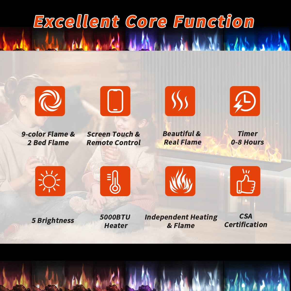 Excellent Core Function

- 9-color Flame & 2 Bed Flame
- Screen Touch & Remote Control
- Beautiful & Real Flame
- Timer 0-8 Hours
- 5 Brightness
- 5000BTU Heater
- Independent Heating & Flame
- CSA Certification